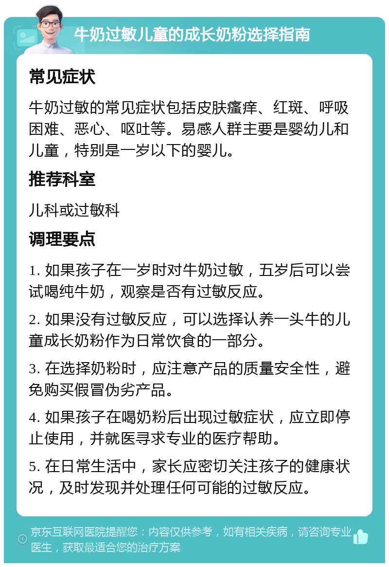 牛奶过敏儿童的成长奶粉选择指南 常见症状 牛奶过敏的常见症状包括皮肤瘙痒、红斑、呼吸困难、恶心、呕吐等。易感人群主要是婴幼儿和儿童，特别是一岁以下的婴儿。 推荐科室 儿科或过敏科 调理要点 1. 如果孩子在一岁时对牛奶过敏，五岁后可以尝试喝纯牛奶，观察是否有过敏反应。 2. 如果没有过敏反应，可以选择认养一头牛的儿童成长奶粉作为日常饮食的一部分。 3. 在选择奶粉时，应注意产品的质量安全性，避免购买假冒伪劣产品。 4. 如果孩子在喝奶粉后出现过敏症状，应立即停止使用，并就医寻求专业的医疗帮助。 5. 在日常生活中，家长应密切关注孩子的健康状况，及时发现并处理任何可能的过敏反应。