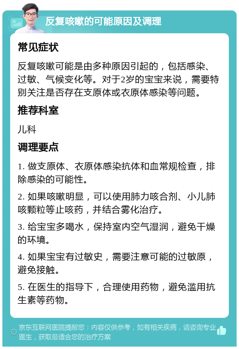 反复咳嗽的可能原因及调理 常见症状 反复咳嗽可能是由多种原因引起的，包括感染、过敏、气候变化等。对于2岁的宝宝来说，需要特别关注是否存在支原体或衣原体感染等问题。 推荐科室 儿科 调理要点 1. 做支原体、衣原体感染抗体和血常规检查，排除感染的可能性。 2. 如果咳嗽明显，可以使用肺力咳合剂、小儿肺咳颗粒等止咳药，并结合雾化治疗。 3. 给宝宝多喝水，保持室内空气湿润，避免干燥的环境。 4. 如果宝宝有过敏史，需要注意可能的过敏原，避免接触。 5. 在医生的指导下，合理使用药物，避免滥用抗生素等药物。