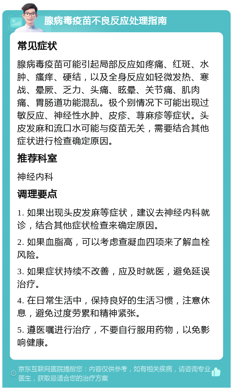 腺病毒疫苗不良反应处理指南 常见症状 腺病毒疫苗可能引起局部反应如疼痛、红斑、水肿、瘙痒、硬结，以及全身反应如轻微发热、寒战、晕厥、乏力、头痛、眩晕、关节痛、肌肉痛、胃肠道功能混乱。极个别情况下可能出现过敏反应、神经性水肿、皮疹、荨麻疹等症状。头皮发麻和流口水可能与疫苗无关，需要结合其他症状进行检查确定原因。 推荐科室 神经内科 调理要点 1. 如果出现头皮发麻等症状，建议去神经内科就诊，结合其他症状检查来确定原因。 2. 如果血脂高，可以考虑查凝血四项来了解血栓风险。 3. 如果症状持续不改善，应及时就医，避免延误治疗。 4. 在日常生活中，保持良好的生活习惯，注意休息，避免过度劳累和精神紧张。 5. 遵医嘱进行治疗，不要自行服用药物，以免影响健康。