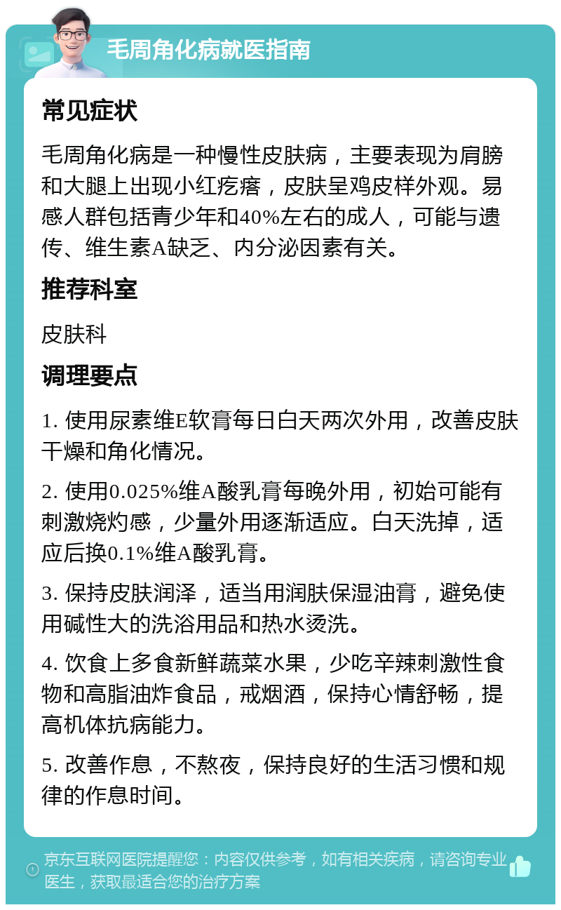 毛周角化病就医指南 常见症状 毛周角化病是一种慢性皮肤病，主要表现为肩膀和大腿上出现小红疙瘩，皮肤呈鸡皮样外观。易感人群包括青少年和40%左右的成人，可能与遗传、维生素A缺乏、内分泌因素有关。 推荐科室 皮肤科 调理要点 1. 使用尿素维E软膏每日白天两次外用，改善皮肤干燥和角化情况。 2. 使用0.025%维A酸乳膏每晚外用，初始可能有刺激烧灼感，少量外用逐渐适应。白天洗掉，适应后换0.1%维A酸乳膏。 3. 保持皮肤润泽，适当用润肤保湿油膏，避免使用碱性大的洗浴用品和热水烫洗。 4. 饮食上多食新鲜蔬菜水果，少吃辛辣刺激性食物和高脂油炸食品，戒烟酒，保持心情舒畅，提高机体抗病能力。 5. 改善作息，不熬夜，保持良好的生活习惯和规律的作息时间。