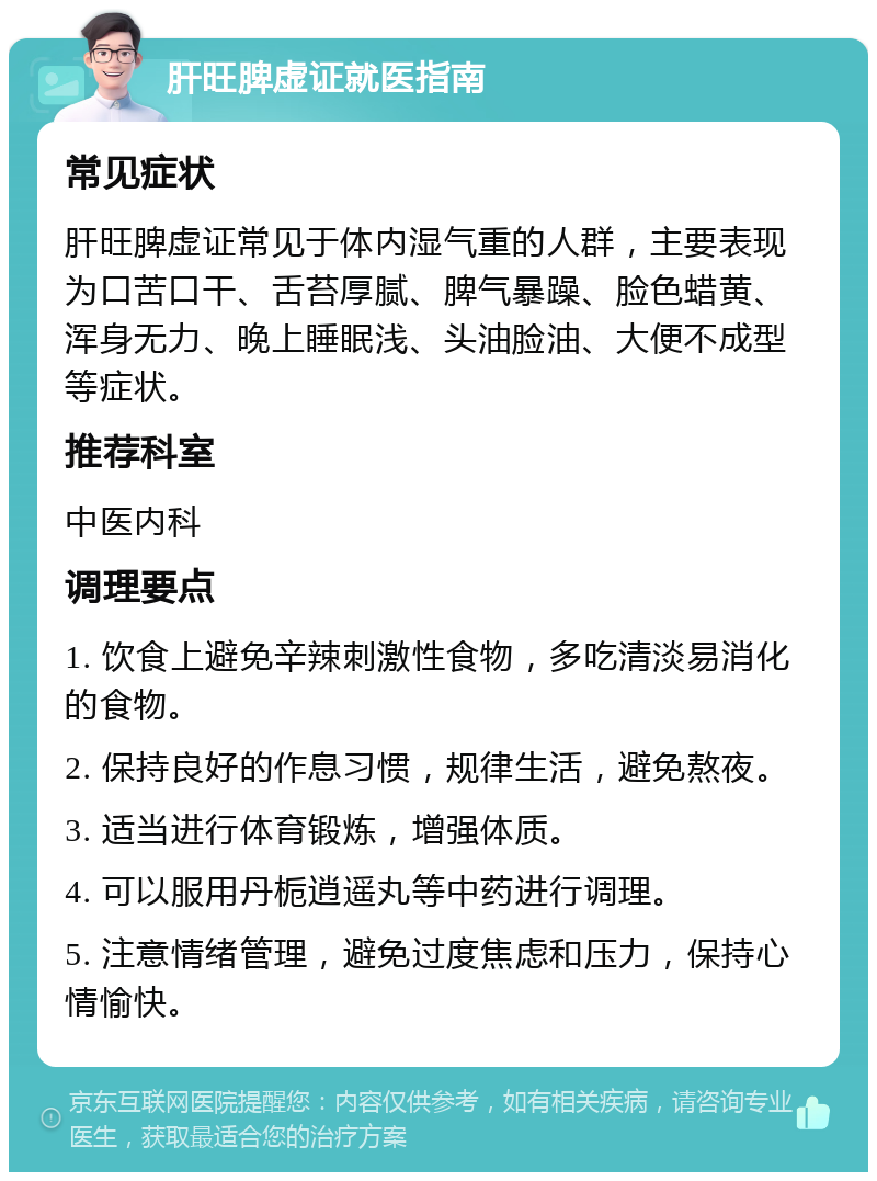 肝旺脾虚证就医指南 常见症状 肝旺脾虚证常见于体内湿气重的人群，主要表现为口苦口干、舌苔厚腻、脾气暴躁、脸色蜡黄、浑身无力、晚上睡眠浅、头油脸油、大便不成型等症状。 推荐科室 中医内科 调理要点 1. 饮食上避免辛辣刺激性食物，多吃清淡易消化的食物。 2. 保持良好的作息习惯，规律生活，避免熬夜。 3. 适当进行体育锻炼，增强体质。 4. 可以服用丹栀逍遥丸等中药进行调理。 5. 注意情绪管理，避免过度焦虑和压力，保持心情愉快。