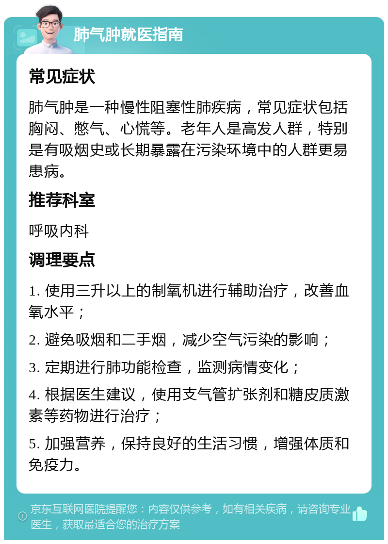 肺气肿就医指南 常见症状 肺气肿是一种慢性阻塞性肺疾病，常见症状包括胸闷、憋气、心慌等。老年人是高发人群，特别是有吸烟史或长期暴露在污染环境中的人群更易患病。 推荐科室 呼吸内科 调理要点 1. 使用三升以上的制氧机进行辅助治疗，改善血氧水平； 2. 避免吸烟和二手烟，减少空气污染的影响； 3. 定期进行肺功能检查，监测病情变化； 4. 根据医生建议，使用支气管扩张剂和糖皮质激素等药物进行治疗； 5. 加强营养，保持良好的生活习惯，增强体质和免疫力。