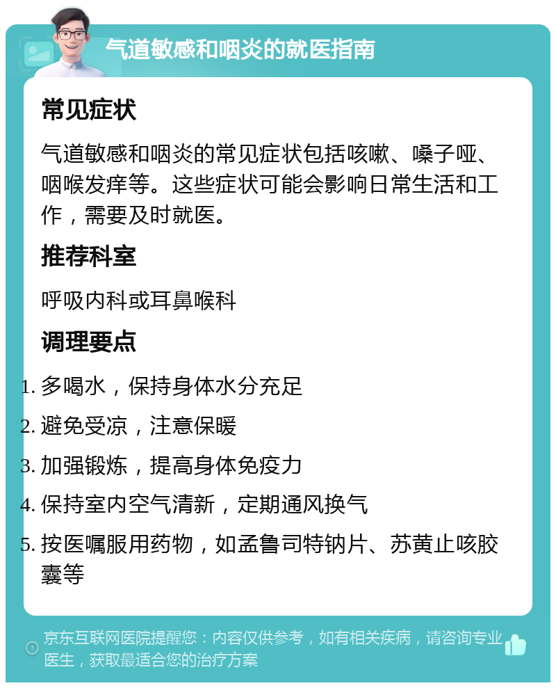 气道敏感和咽炎的就医指南 常见症状 气道敏感和咽炎的常见症状包括咳嗽、嗓子哑、咽喉发痒等。这些症状可能会影响日常生活和工作，需要及时就医。 推荐科室 呼吸内科或耳鼻喉科 调理要点 多喝水，保持身体水分充足 避免受凉，注意保暖 加强锻炼，提高身体免疫力 保持室内空气清新，定期通风换气 按医嘱服用药物，如孟鲁司特钠片、苏黄止咳胶囊等