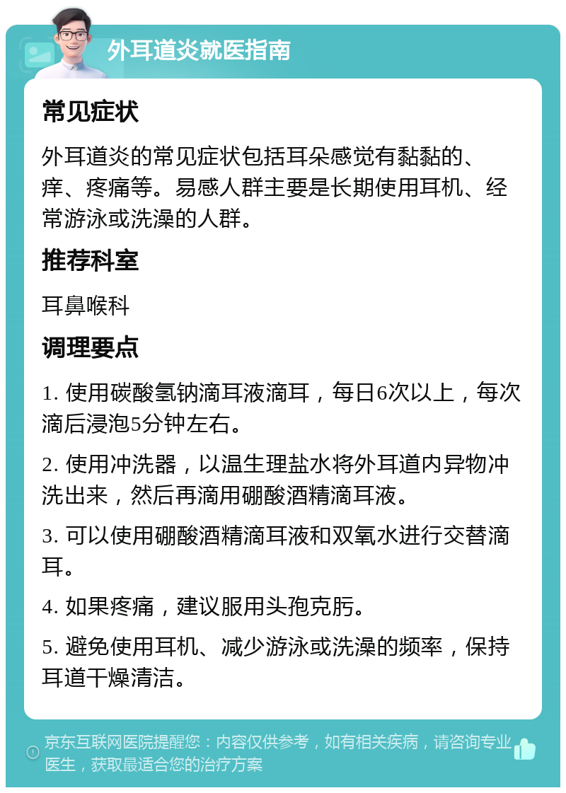 外耳道炎就医指南 常见症状 外耳道炎的常见症状包括耳朵感觉有黏黏的、痒、疼痛等。易感人群主要是长期使用耳机、经常游泳或洗澡的人群。 推荐科室 耳鼻喉科 调理要点 1. 使用碳酸氢钠滴耳液滴耳，每日6次以上，每次滴后浸泡5分钟左右。 2. 使用冲洗器，以温生理盐水将外耳道内异物冲洗出来，然后再滴用硼酸酒精滴耳液。 3. 可以使用硼酸酒精滴耳液和双氧水进行交替滴耳。 4. 如果疼痛，建议服用头孢克肟。 5. 避免使用耳机、减少游泳或洗澡的频率，保持耳道干燥清洁。