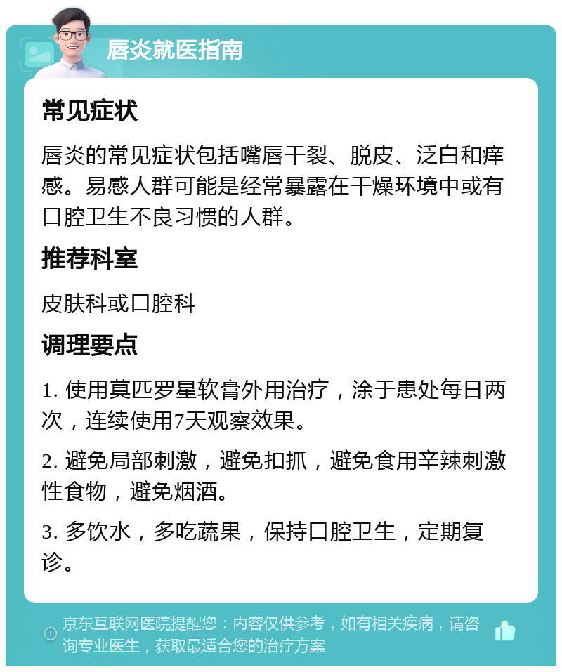 唇炎就医指南 常见症状 唇炎的常见症状包括嘴唇干裂、脱皮、泛白和痒感。易感人群可能是经常暴露在干燥环境中或有口腔卫生不良习惯的人群。 推荐科室 皮肤科或口腔科 调理要点 1. 使用莫匹罗星软膏外用治疗，涂于患处每日两次，连续使用7天观察效果。 2. 避免局部刺激，避免扣抓，避免食用辛辣刺激性食物，避免烟酒。 3. 多饮水，多吃蔬果，保持口腔卫生，定期复诊。