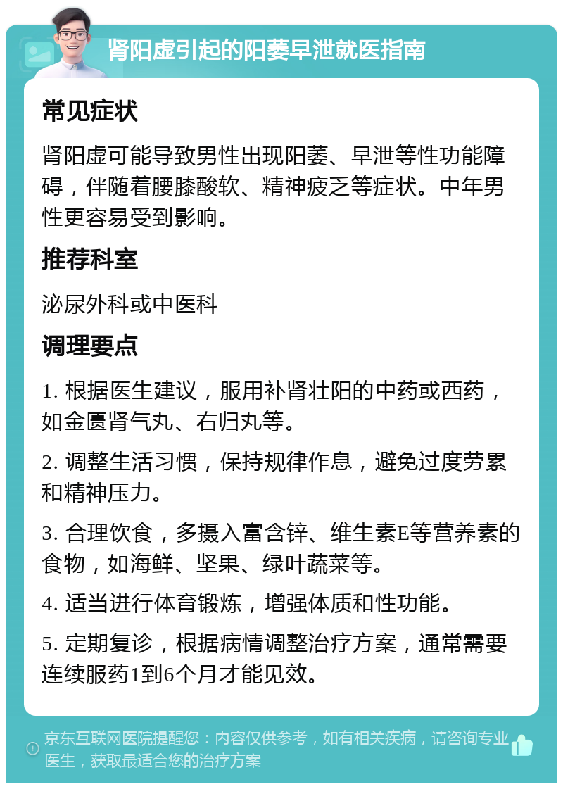 肾阳虚引起的阳萎早泄就医指南 常见症状 肾阳虚可能导致男性出现阳萎、早泄等性功能障碍，伴随着腰膝酸软、精神疲乏等症状。中年男性更容易受到影响。 推荐科室 泌尿外科或中医科 调理要点 1. 根据医生建议，服用补肾壮阳的中药或西药，如金匮肾气丸、右归丸等。 2. 调整生活习惯，保持规律作息，避免过度劳累和精神压力。 3. 合理饮食，多摄入富含锌、维生素E等营养素的食物，如海鲜、坚果、绿叶蔬菜等。 4. 适当进行体育锻炼，增强体质和性功能。 5. 定期复诊，根据病情调整治疗方案，通常需要连续服药1到6个月才能见效。