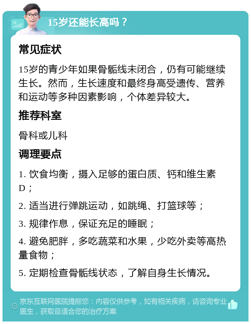 15岁还能长高吗？ 常见症状 15岁的青少年如果骨骺线未闭合，仍有可能继续生长。然而，生长速度和最终身高受遗传、营养和运动等多种因素影响，个体差异较大。 推荐科室 骨科或儿科 调理要点 1. 饮食均衡，摄入足够的蛋白质、钙和维生素D； 2. 适当进行弹跳运动，如跳绳、打篮球等； 3. 规律作息，保证充足的睡眠； 4. 避免肥胖，多吃蔬菜和水果，少吃外卖等高热量食物； 5. 定期检查骨骺线状态，了解自身生长情况。