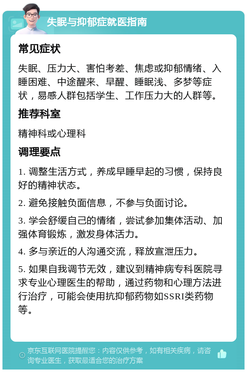 失眠与抑郁症就医指南 常见症状 失眠、压力大、害怕考差、焦虑或抑郁情绪、入睡困难、中途醒来、早醒、睡眠浅、多梦等症状，易感人群包括学生、工作压力大的人群等。 推荐科室 精神科或心理科 调理要点 1. 调整生活方式，养成早睡早起的习惯，保持良好的精神状态。 2. 避免接触负面信息，不参与负面讨论。 3. 学会舒缓自己的情绪，尝试参加集体活动、加强体育锻炼，激发身体活力。 4. 多与亲近的人沟通交流，释放宣泄压力。 5. 如果自我调节无效，建议到精神病专科医院寻求专业心理医生的帮助，通过药物和心理方法进行治疗，可能会使用抗抑郁药物如SSRI类药物等。