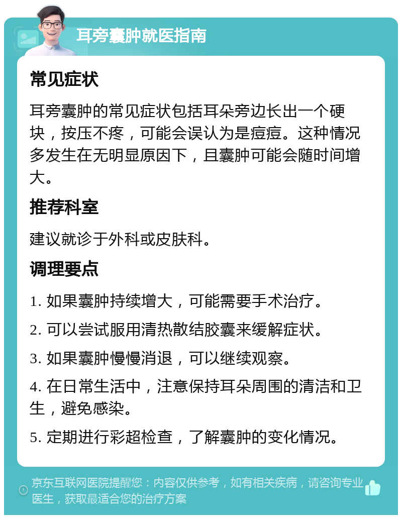 耳旁囊肿就医指南 常见症状 耳旁囊肿的常见症状包括耳朵旁边长出一个硬块，按压不疼，可能会误认为是痘痘。这种情况多发生在无明显原因下，且囊肿可能会随时间增大。 推荐科室 建议就诊于外科或皮肤科。 调理要点 1. 如果囊肿持续增大，可能需要手术治疗。 2. 可以尝试服用清热散结胶囊来缓解症状。 3. 如果囊肿慢慢消退，可以继续观察。 4. 在日常生活中，注意保持耳朵周围的清洁和卫生，避免感染。 5. 定期进行彩超检查，了解囊肿的变化情况。