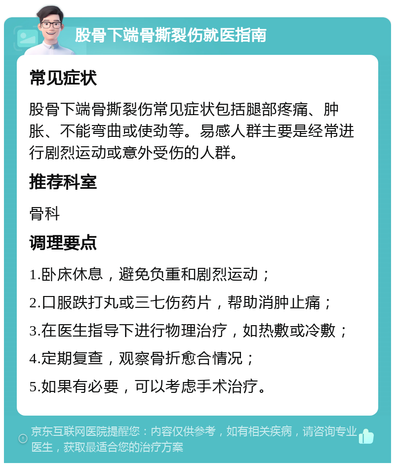 股骨下端骨撕裂伤就医指南 常见症状 股骨下端骨撕裂伤常见症状包括腿部疼痛、肿胀、不能弯曲或使劲等。易感人群主要是经常进行剧烈运动或意外受伤的人群。 推荐科室 骨科 调理要点 1.卧床休息，避免负重和剧烈运动； 2.口服跌打丸或三七伤药片，帮助消肿止痛； 3.在医生指导下进行物理治疗，如热敷或冷敷； 4.定期复查，观察骨折愈合情况； 5.如果有必要，可以考虑手术治疗。