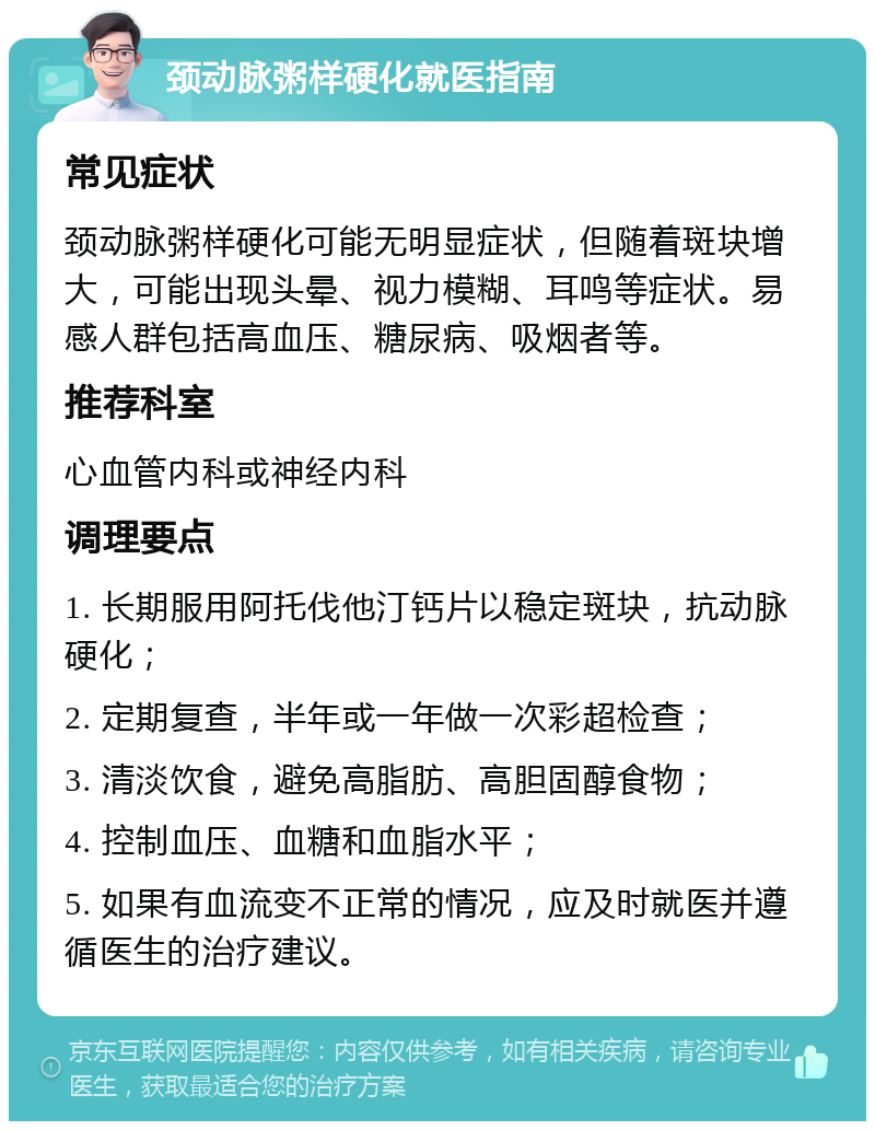 颈动脉粥样硬化就医指南 常见症状 颈动脉粥样硬化可能无明显症状，但随着斑块增大，可能出现头晕、视力模糊、耳鸣等症状。易感人群包括高血压、糖尿病、吸烟者等。 推荐科室 心血管内科或神经内科 调理要点 1. 长期服用阿托伐他汀钙片以稳定斑块，抗动脉硬化； 2. 定期复查，半年或一年做一次彩超检查； 3. 清淡饮食，避免高脂肪、高胆固醇食物； 4. 控制血压、血糖和血脂水平； 5. 如果有血流变不正常的情况，应及时就医并遵循医生的治疗建议。