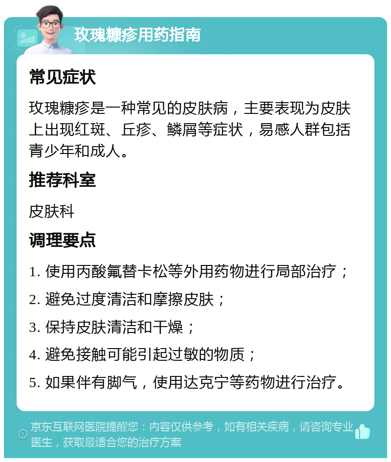 玫瑰糠疹用药指南 常见症状 玫瑰糠疹是一种常见的皮肤病，主要表现为皮肤上出现红斑、丘疹、鳞屑等症状，易感人群包括青少年和成人。 推荐科室 皮肤科 调理要点 1. 使用丙酸氟替卡松等外用药物进行局部治疗； 2. 避免过度清洁和摩擦皮肤； 3. 保持皮肤清洁和干燥； 4. 避免接触可能引起过敏的物质； 5. 如果伴有脚气，使用达克宁等药物进行治疗。