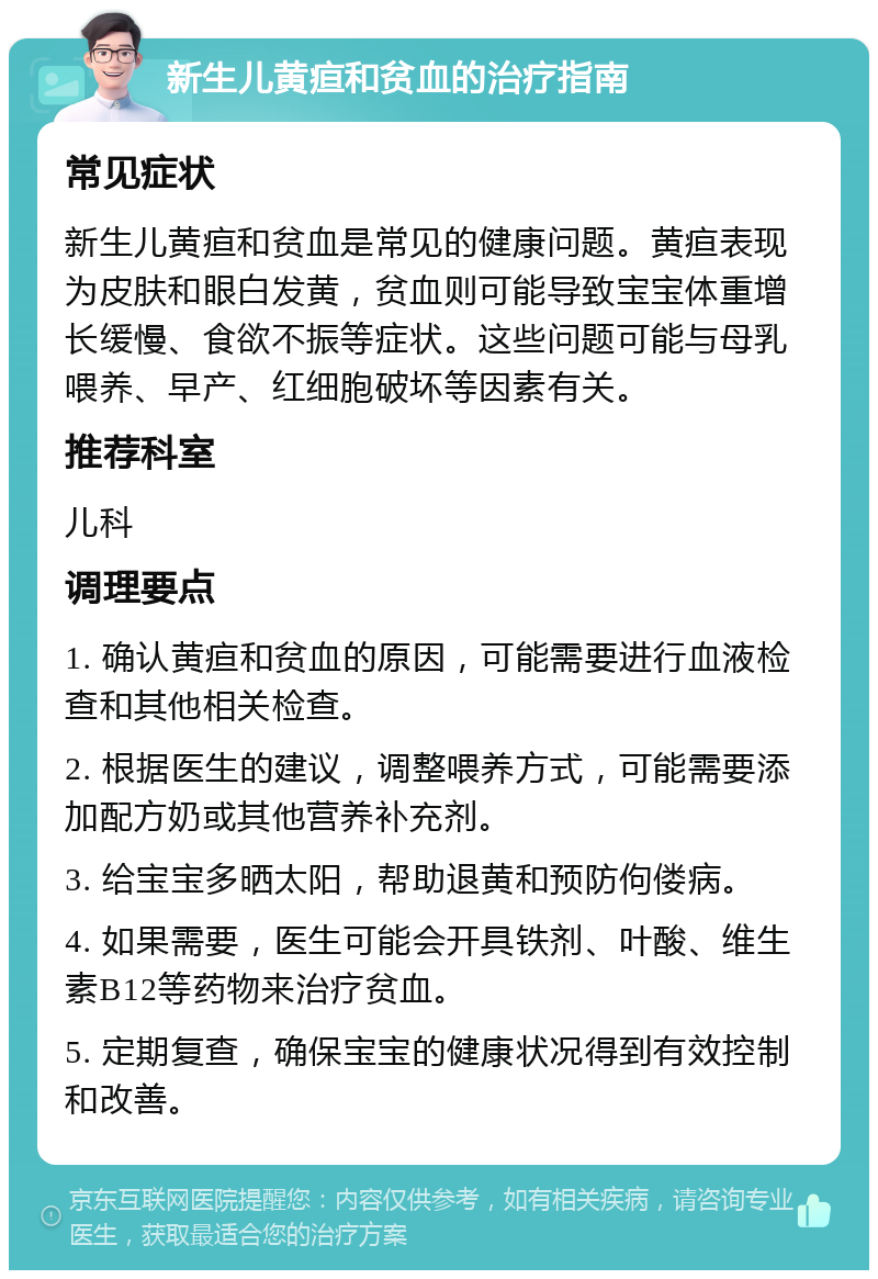 新生儿黄疸和贫血的治疗指南 常见症状 新生儿黄疸和贫血是常见的健康问题。黄疸表现为皮肤和眼白发黄，贫血则可能导致宝宝体重增长缓慢、食欲不振等症状。这些问题可能与母乳喂养、早产、红细胞破坏等因素有关。 推荐科室 儿科 调理要点 1. 确认黄疸和贫血的原因，可能需要进行血液检查和其他相关检查。 2. 根据医生的建议，调整喂养方式，可能需要添加配方奶或其他营养补充剂。 3. 给宝宝多晒太阳，帮助退黄和预防佝偻病。 4. 如果需要，医生可能会开具铁剂、叶酸、维生素B12等药物来治疗贫血。 5. 定期复查，确保宝宝的健康状况得到有效控制和改善。