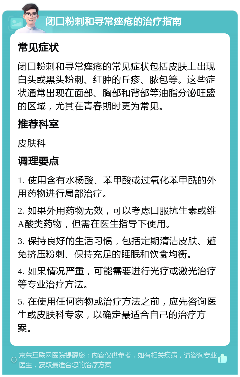 闭口粉刺和寻常痤疮的治疗指南 常见症状 闭口粉刺和寻常痤疮的常见症状包括皮肤上出现白头或黑头粉刺、红肿的丘疹、脓包等。这些症状通常出现在面部、胸部和背部等油脂分泌旺盛的区域，尤其在青春期时更为常见。 推荐科室 皮肤科 调理要点 1. 使用含有水杨酸、苯甲酸或过氧化苯甲酰的外用药物进行局部治疗。 2. 如果外用药物无效，可以考虑口服抗生素或维A酸类药物，但需在医生指导下使用。 3. 保持良好的生活习惯，包括定期清洁皮肤、避免挤压粉刺、保持充足的睡眠和饮食均衡。 4. 如果情况严重，可能需要进行光疗或激光治疗等专业治疗方法。 5. 在使用任何药物或治疗方法之前，应先咨询医生或皮肤科专家，以确定最适合自己的治疗方案。