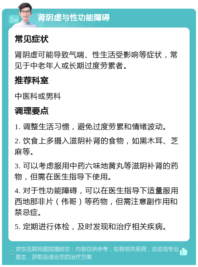 肾阴虚与性功能障碍 常见症状 肾阴虚可能导致气喘、性生活受影响等症状，常见于中老年人或长期过度劳累者。 推荐科室 中医科或男科 调理要点 1. 调整生活习惯，避免过度劳累和情绪波动。 2. 饮食上多摄入滋阴补肾的食物，如黑木耳、芝麻等。 3. 可以考虑服用中药六味地黄丸等滋阴补肾的药物，但需在医生指导下使用。 4. 对于性功能障碍，可以在医生指导下适量服用西地那非片（伟哥）等药物，但需注意副作用和禁忌症。 5. 定期进行体检，及时发现和治疗相关疾病。