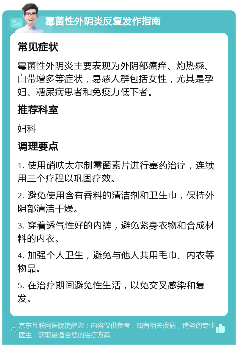 霉菌性外阴炎反复发作指南 常见症状 霉菌性外阴炎主要表现为外阴部瘙痒、灼热感、白带增多等症状，易感人群包括女性，尤其是孕妇、糖尿病患者和免疫力低下者。 推荐科室 妇科 调理要点 1. 使用硝呋太尔制霉菌素片进行塞药治疗，连续用三个疗程以巩固疗效。 2. 避免使用含有香料的清洁剂和卫生巾，保持外阴部清洁干燥。 3. 穿着透气性好的内裤，避免紧身衣物和合成材料的内衣。 4. 加强个人卫生，避免与他人共用毛巾、内衣等物品。 5. 在治疗期间避免性生活，以免交叉感染和复发。