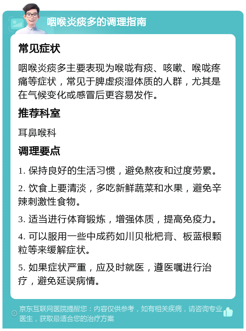 咽喉炎痰多的调理指南 常见症状 咽喉炎痰多主要表现为喉咙有痰、咳嗽、喉咙疼痛等症状，常见于脾虚痰湿体质的人群，尤其是在气候变化或感冒后更容易发作。 推荐科室 耳鼻喉科 调理要点 1. 保持良好的生活习惯，避免熬夜和过度劳累。 2. 饮食上要清淡，多吃新鲜蔬菜和水果，避免辛辣刺激性食物。 3. 适当进行体育锻炼，增强体质，提高免疫力。 4. 可以服用一些中成药如川贝枇杷膏、板蓝根颗粒等来缓解症状。 5. 如果症状严重，应及时就医，遵医嘱进行治疗，避免延误病情。