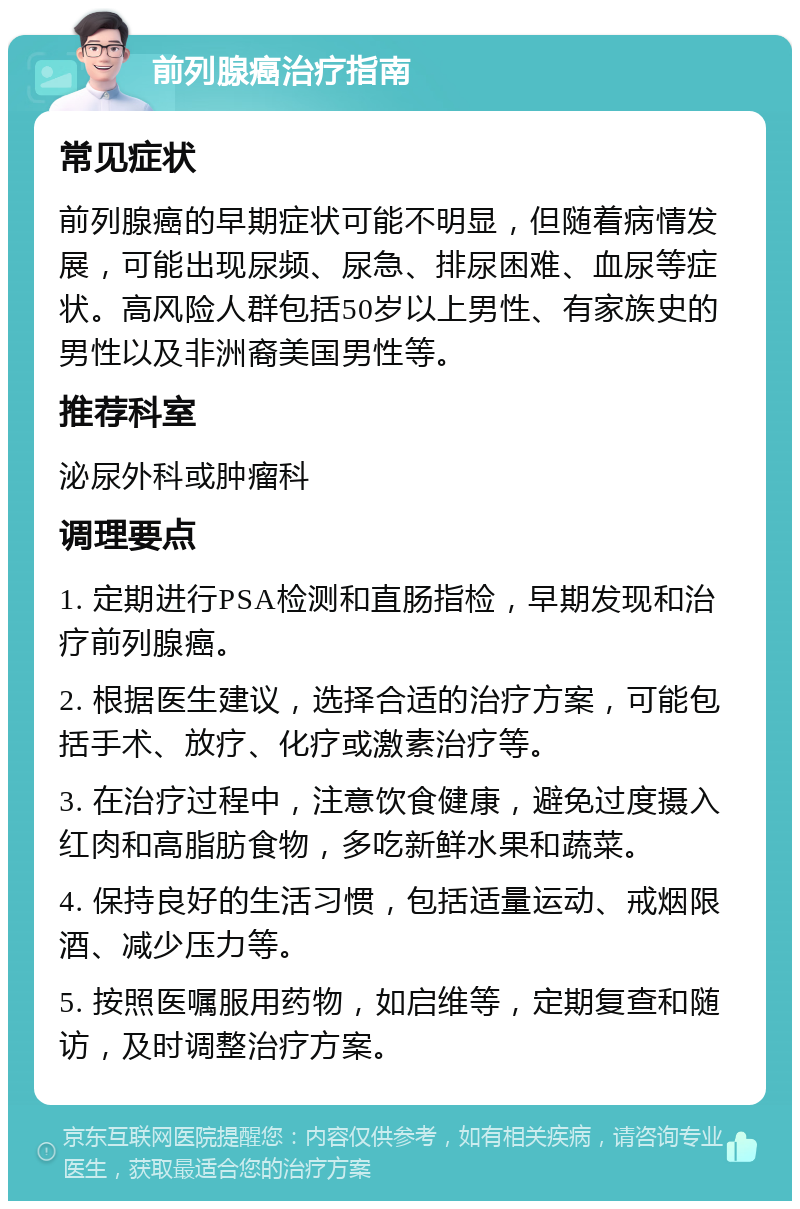 前列腺癌治疗指南 常见症状 前列腺癌的早期症状可能不明显，但随着病情发展，可能出现尿频、尿急、排尿困难、血尿等症状。高风险人群包括50岁以上男性、有家族史的男性以及非洲裔美国男性等。 推荐科室 泌尿外科或肿瘤科 调理要点 1. 定期进行PSA检测和直肠指检，早期发现和治疗前列腺癌。 2. 根据医生建议，选择合适的治疗方案，可能包括手术、放疗、化疗或激素治疗等。 3. 在治疗过程中，注意饮食健康，避免过度摄入红肉和高脂肪食物，多吃新鲜水果和蔬菜。 4. 保持良好的生活习惯，包括适量运动、戒烟限酒、减少压力等。 5. 按照医嘱服用药物，如启维等，定期复查和随访，及时调整治疗方案。