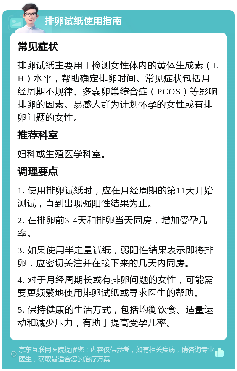 排卵试纸使用指南 常见症状 排卵试纸主要用于检测女性体内的黄体生成素（LH）水平，帮助确定排卵时间。常见症状包括月经周期不规律、多囊卵巢综合症（PCOS）等影响排卵的因素。易感人群为计划怀孕的女性或有排卵问题的女性。 推荐科室 妇科或生殖医学科室。 调理要点 1. 使用排卵试纸时，应在月经周期的第11天开始测试，直到出现强阳性结果为止。 2. 在排卵前3-4天和排卵当天同房，增加受孕几率。 3. 如果使用半定量试纸，弱阳性结果表示即将排卵，应密切关注并在接下来的几天内同房。 4. 对于月经周期长或有排卵问题的女性，可能需要更频繁地使用排卵试纸或寻求医生的帮助。 5. 保持健康的生活方式，包括均衡饮食、适量运动和减少压力，有助于提高受孕几率。