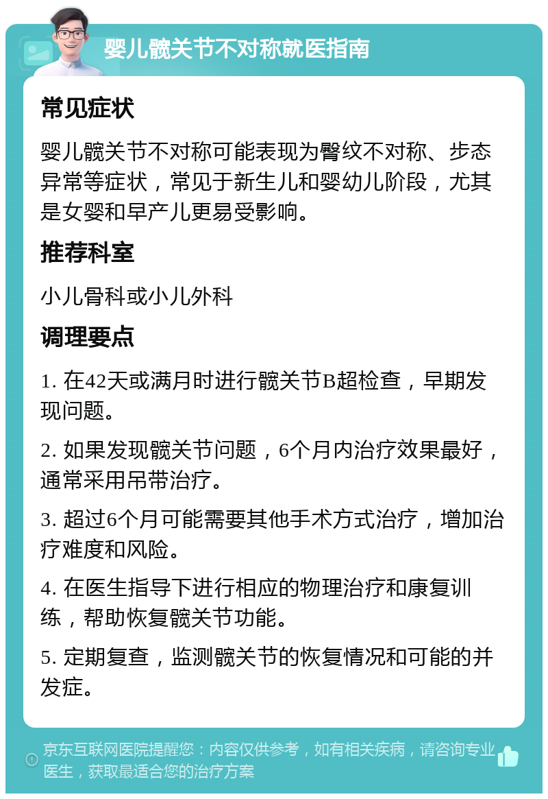 婴儿髋关节不对称就医指南 常见症状 婴儿髋关节不对称可能表现为臀纹不对称、步态异常等症状，常见于新生儿和婴幼儿阶段，尤其是女婴和早产儿更易受影响。 推荐科室 小儿骨科或小儿外科 调理要点 1. 在42天或满月时进行髋关节B超检查，早期发现问题。 2. 如果发现髋关节问题，6个月内治疗效果最好，通常采用吊带治疗。 3. 超过6个月可能需要其他手术方式治疗，增加治疗难度和风险。 4. 在医生指导下进行相应的物理治疗和康复训练，帮助恢复髋关节功能。 5. 定期复查，监测髋关节的恢复情况和可能的并发症。