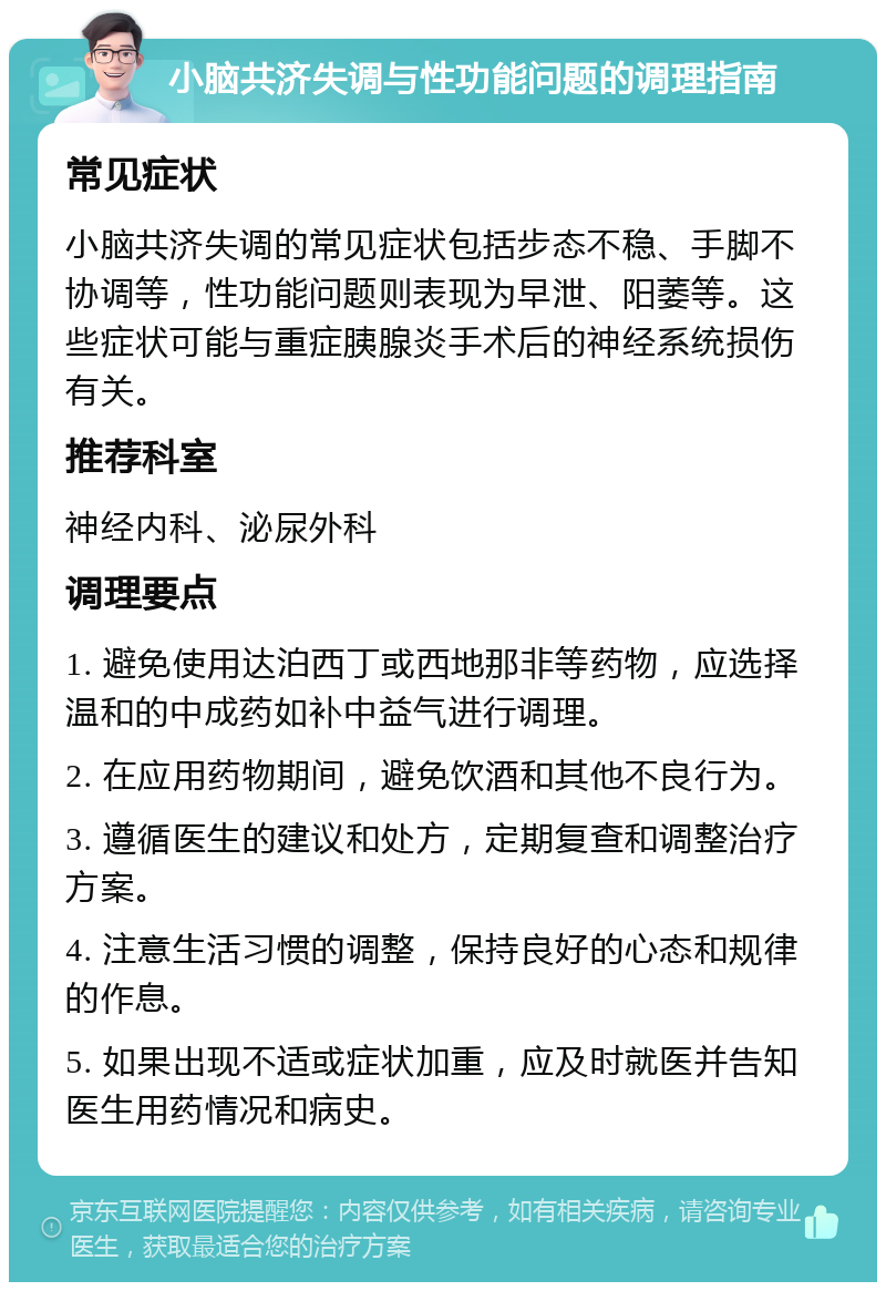 小脑共济失调与性功能问题的调理指南 常见症状 小脑共济失调的常见症状包括步态不稳、手脚不协调等，性功能问题则表现为早泄、阳萎等。这些症状可能与重症胰腺炎手术后的神经系统损伤有关。 推荐科室 神经内科、泌尿外科 调理要点 1. 避免使用达泊西丁或西地那非等药物，应选择温和的中成药如补中益气进行调理。 2. 在应用药物期间，避免饮酒和其他不良行为。 3. 遵循医生的建议和处方，定期复查和调整治疗方案。 4. 注意生活习惯的调整，保持良好的心态和规律的作息。 5. 如果出现不适或症状加重，应及时就医并告知医生用药情况和病史。