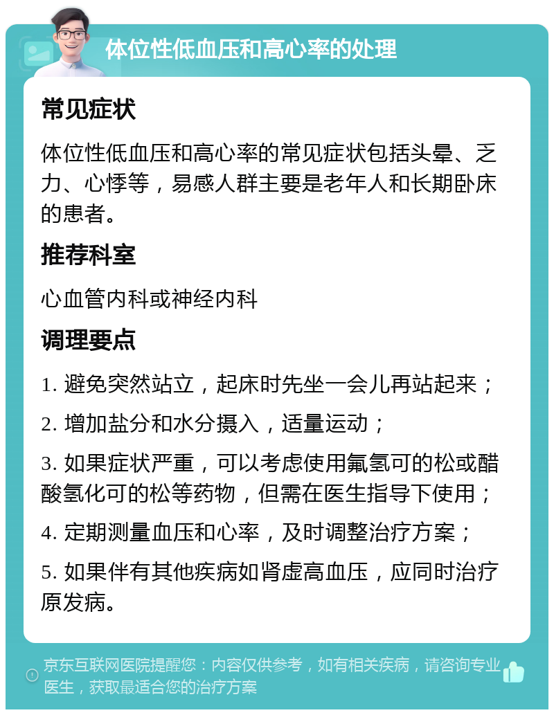 体位性低血压和高心率的处理 常见症状 体位性低血压和高心率的常见症状包括头晕、乏力、心悸等，易感人群主要是老年人和长期卧床的患者。 推荐科室 心血管内科或神经内科 调理要点 1. 避免突然站立，起床时先坐一会儿再站起来； 2. 增加盐分和水分摄入，适量运动； 3. 如果症状严重，可以考虑使用氟氢可的松或醋酸氢化可的松等药物，但需在医生指导下使用； 4. 定期测量血压和心率，及时调整治疗方案； 5. 如果伴有其他疾病如肾虚高血压，应同时治疗原发病。