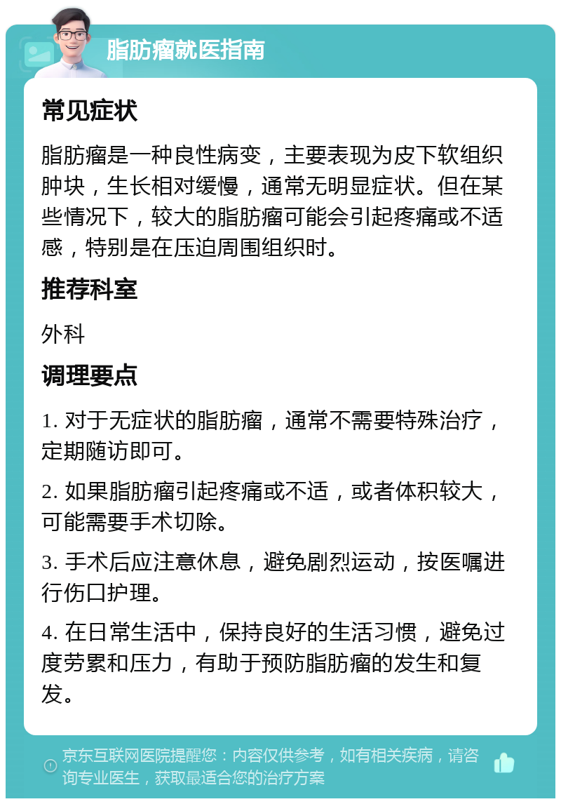 脂肪瘤就医指南 常见症状 脂肪瘤是一种良性病变，主要表现为皮下软组织肿块，生长相对缓慢，通常无明显症状。但在某些情况下，较大的脂肪瘤可能会引起疼痛或不适感，特别是在压迫周围组织时。 推荐科室 外科 调理要点 1. 对于无症状的脂肪瘤，通常不需要特殊治疗，定期随访即可。 2. 如果脂肪瘤引起疼痛或不适，或者体积较大，可能需要手术切除。 3. 手术后应注意休息，避免剧烈运动，按医嘱进行伤口护理。 4. 在日常生活中，保持良好的生活习惯，避免过度劳累和压力，有助于预防脂肪瘤的发生和复发。