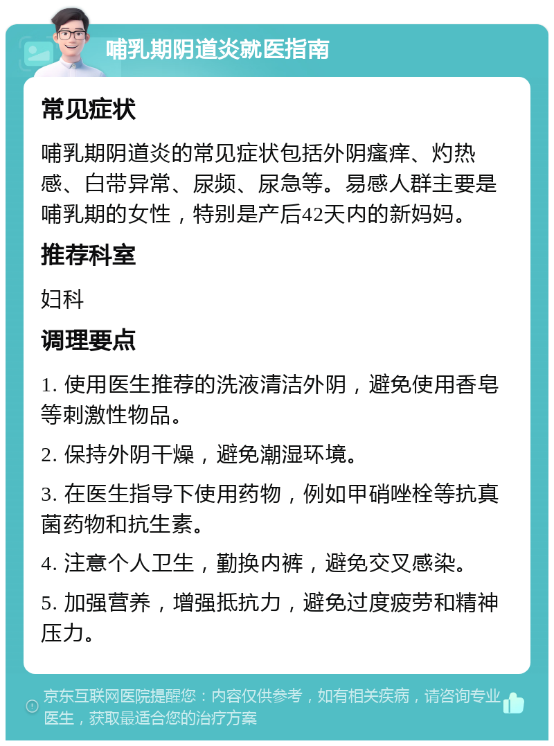 哺乳期阴道炎就医指南 常见症状 哺乳期阴道炎的常见症状包括外阴瘙痒、灼热感、白带异常、尿频、尿急等。易感人群主要是哺乳期的女性，特别是产后42天内的新妈妈。 推荐科室 妇科 调理要点 1. 使用医生推荐的洗液清洁外阴，避免使用香皂等刺激性物品。 2. 保持外阴干燥，避免潮湿环境。 3. 在医生指导下使用药物，例如甲硝唑栓等抗真菌药物和抗生素。 4. 注意个人卫生，勤换内裤，避免交叉感染。 5. 加强营养，增强抵抗力，避免过度疲劳和精神压力。