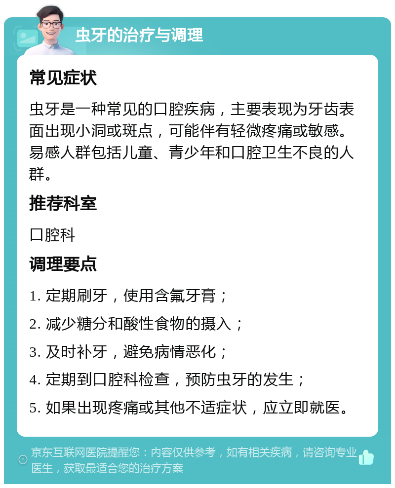 虫牙的治疗与调理 常见症状 虫牙是一种常见的口腔疾病，主要表现为牙齿表面出现小洞或斑点，可能伴有轻微疼痛或敏感。易感人群包括儿童、青少年和口腔卫生不良的人群。 推荐科室 口腔科 调理要点 1. 定期刷牙，使用含氟牙膏； 2. 减少糖分和酸性食物的摄入； 3. 及时补牙，避免病情恶化； 4. 定期到口腔科检查，预防虫牙的发生； 5. 如果出现疼痛或其他不适症状，应立即就医。