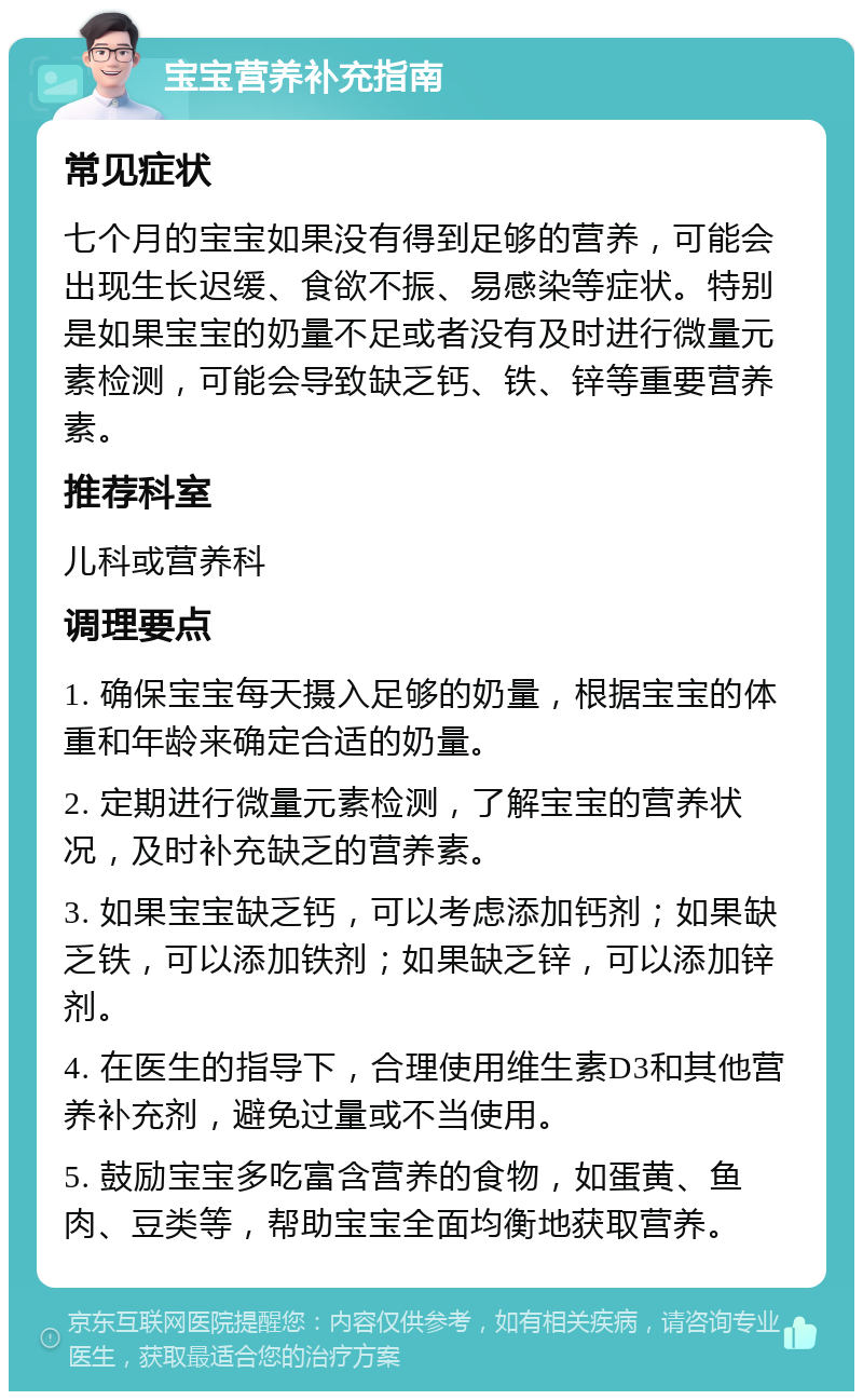 宝宝营养补充指南 常见症状 七个月的宝宝如果没有得到足够的营养，可能会出现生长迟缓、食欲不振、易感染等症状。特别是如果宝宝的奶量不足或者没有及时进行微量元素检测，可能会导致缺乏钙、铁、锌等重要营养素。 推荐科室 儿科或营养科 调理要点 1. 确保宝宝每天摄入足够的奶量，根据宝宝的体重和年龄来确定合适的奶量。 2. 定期进行微量元素检测，了解宝宝的营养状况，及时补充缺乏的营养素。 3. 如果宝宝缺乏钙，可以考虑添加钙剂；如果缺乏铁，可以添加铁剂；如果缺乏锌，可以添加锌剂。 4. 在医生的指导下，合理使用维生素D3和其他营养补充剂，避免过量或不当使用。 5. 鼓励宝宝多吃富含营养的食物，如蛋黄、鱼肉、豆类等，帮助宝宝全面均衡地获取营养。