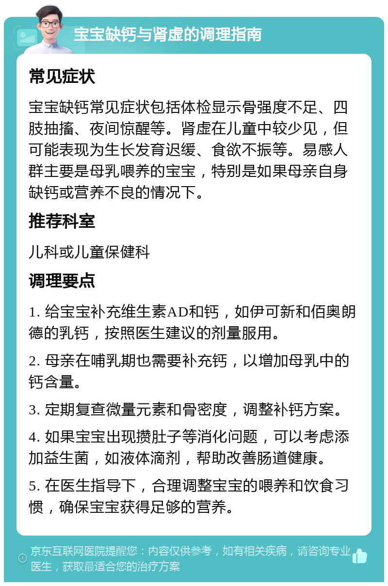 宝宝缺钙与肾虚的调理指南 常见症状 宝宝缺钙常见症状包括体检显示骨强度不足、四肢抽搐、夜间惊醒等。肾虚在儿童中较少见，但可能表现为生长发育迟缓、食欲不振等。易感人群主要是母乳喂养的宝宝，特别是如果母亲自身缺钙或营养不良的情况下。 推荐科室 儿科或儿童保健科 调理要点 1. 给宝宝补充维生素AD和钙，如伊可新和佰奥朗德的乳钙，按照医生建议的剂量服用。 2. 母亲在哺乳期也需要补充钙，以增加母乳中的钙含量。 3. 定期复查微量元素和骨密度，调整补钙方案。 4. 如果宝宝出现攒肚子等消化问题，可以考虑添加益生菌，如液体滴剂，帮助改善肠道健康。 5. 在医生指导下，合理调整宝宝的喂养和饮食习惯，确保宝宝获得足够的营养。