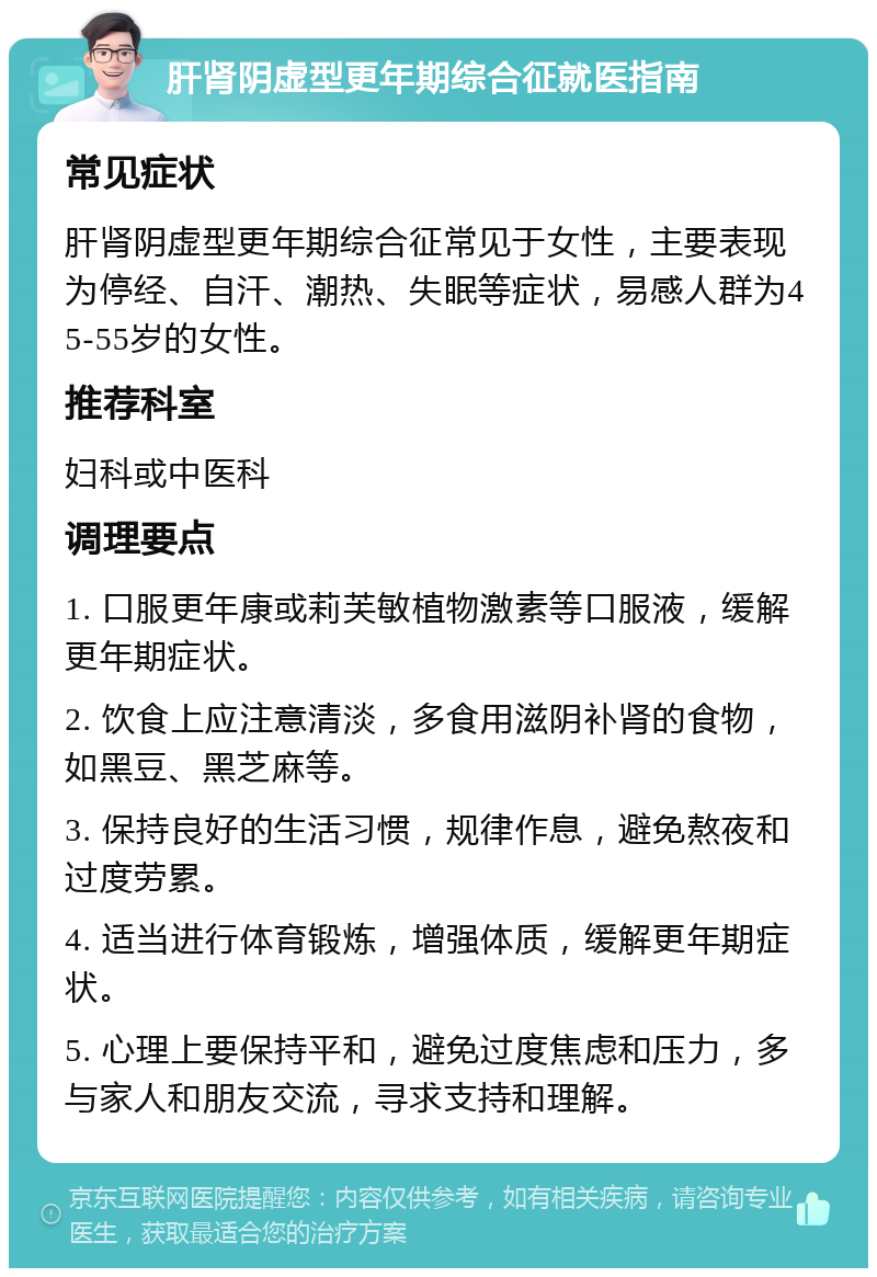 肝肾阴虚型更年期综合征就医指南 常见症状 肝肾阴虚型更年期综合征常见于女性，主要表现为停经、自汗、潮热、失眠等症状，易感人群为45-55岁的女性。 推荐科室 妇科或中医科 调理要点 1. 口服更年康或莉芙敏植物激素等口服液，缓解更年期症状。 2. 饮食上应注意清淡，多食用滋阴补肾的食物，如黑豆、黑芝麻等。 3. 保持良好的生活习惯，规律作息，避免熬夜和过度劳累。 4. 适当进行体育锻炼，增强体质，缓解更年期症状。 5. 心理上要保持平和，避免过度焦虑和压力，多与家人和朋友交流，寻求支持和理解。