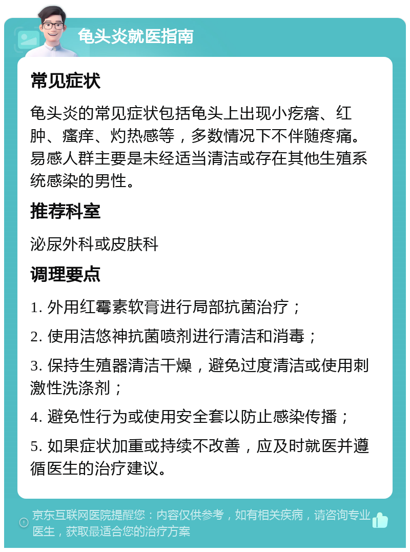 龟头炎就医指南 常见症状 龟头炎的常见症状包括龟头上出现小疙瘩、红肿、瘙痒、灼热感等，多数情况下不伴随疼痛。易感人群主要是未经适当清洁或存在其他生殖系统感染的男性。 推荐科室 泌尿外科或皮肤科 调理要点 1. 外用红霉素软膏进行局部抗菌治疗； 2. 使用洁悠神抗菌喷剂进行清洁和消毒； 3. 保持生殖器清洁干燥，避免过度清洁或使用刺激性洗涤剂； 4. 避免性行为或使用安全套以防止感染传播； 5. 如果症状加重或持续不改善，应及时就医并遵循医生的治疗建议。