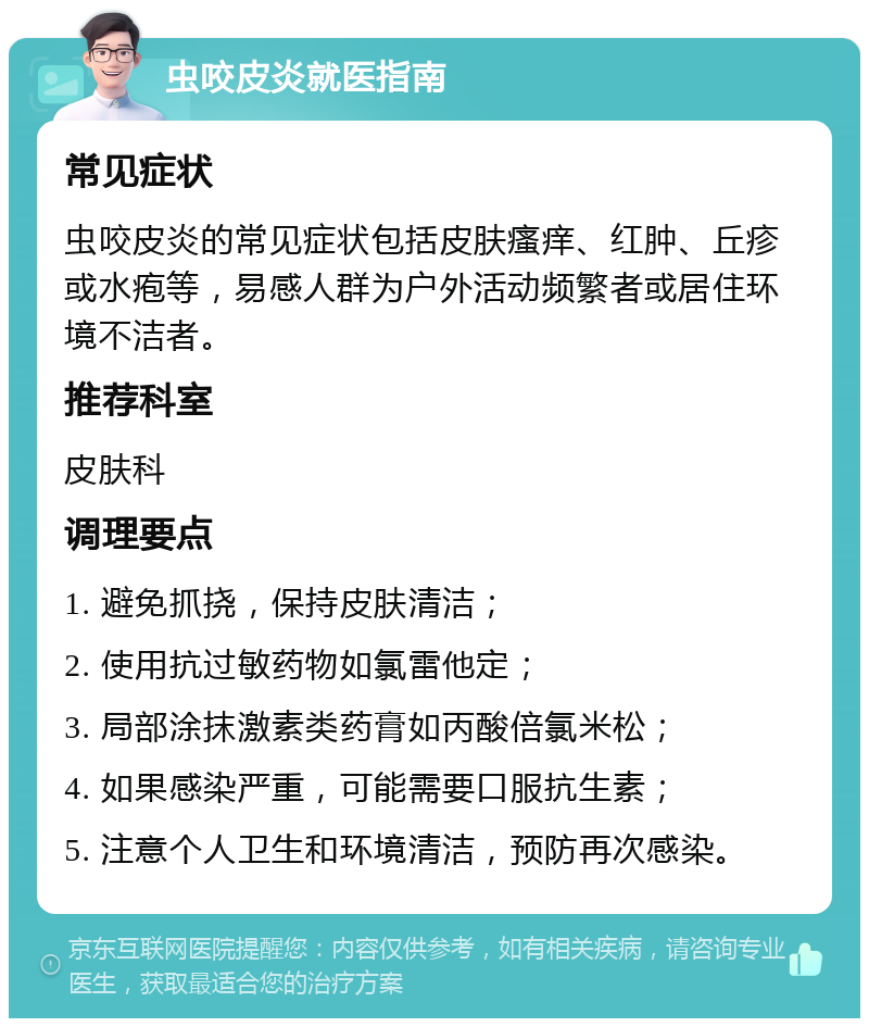 虫咬皮炎就医指南 常见症状 虫咬皮炎的常见症状包括皮肤瘙痒、红肿、丘疹或水疱等，易感人群为户外活动频繁者或居住环境不洁者。 推荐科室 皮肤科 调理要点 1. 避免抓挠，保持皮肤清洁； 2. 使用抗过敏药物如氯雷他定； 3. 局部涂抹激素类药膏如丙酸倍氯米松； 4. 如果感染严重，可能需要口服抗生素； 5. 注意个人卫生和环境清洁，预防再次感染。