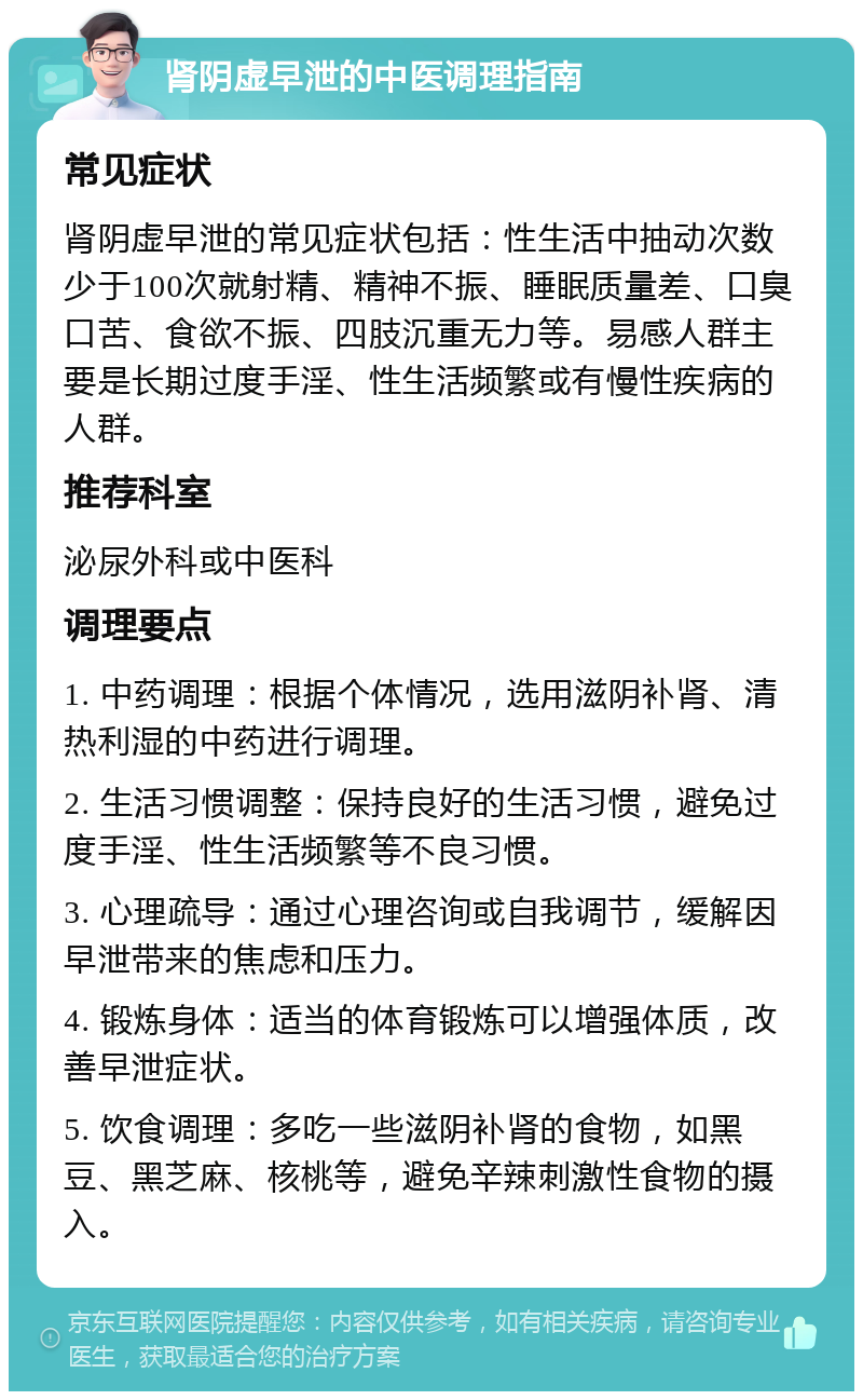 肾阴虚早泄的中医调理指南 常见症状 肾阴虚早泄的常见症状包括：性生活中抽动次数少于100次就射精、精神不振、睡眠质量差、口臭口苦、食欲不振、四肢沉重无力等。易感人群主要是长期过度手淫、性生活频繁或有慢性疾病的人群。 推荐科室 泌尿外科或中医科 调理要点 1. 中药调理：根据个体情况，选用滋阴补肾、清热利湿的中药进行调理。 2. 生活习惯调整：保持良好的生活习惯，避免过度手淫、性生活频繁等不良习惯。 3. 心理疏导：通过心理咨询或自我调节，缓解因早泄带来的焦虑和压力。 4. 锻炼身体：适当的体育锻炼可以增强体质，改善早泄症状。 5. 饮食调理：多吃一些滋阴补肾的食物，如黑豆、黑芝麻、核桃等，避免辛辣刺激性食物的摄入。