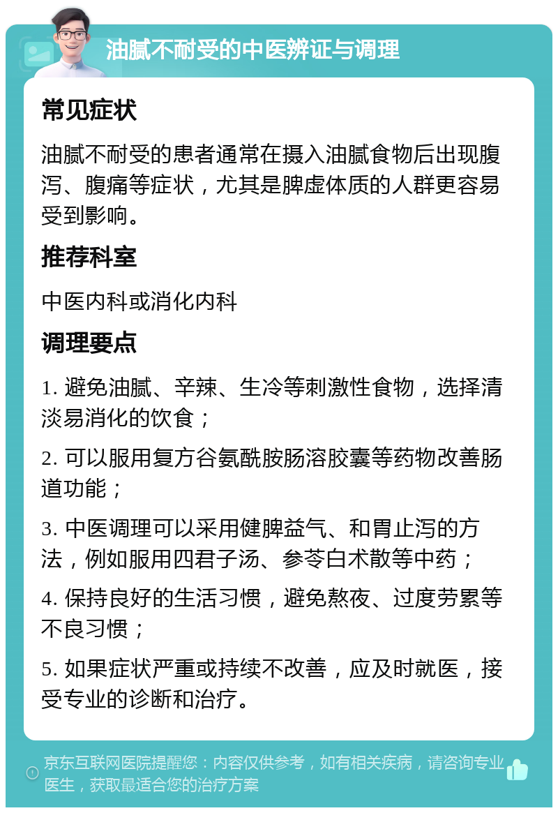 油腻不耐受的中医辨证与调理 常见症状 油腻不耐受的患者通常在摄入油腻食物后出现腹泻、腹痛等症状，尤其是脾虚体质的人群更容易受到影响。 推荐科室 中医内科或消化内科 调理要点 1. 避免油腻、辛辣、生冷等刺激性食物，选择清淡易消化的饮食； 2. 可以服用复方谷氨酰胺肠溶胶囊等药物改善肠道功能； 3. 中医调理可以采用健脾益气、和胃止泻的方法，例如服用四君子汤、参苓白术散等中药； 4. 保持良好的生活习惯，避免熬夜、过度劳累等不良习惯； 5. 如果症状严重或持续不改善，应及时就医，接受专业的诊断和治疗。