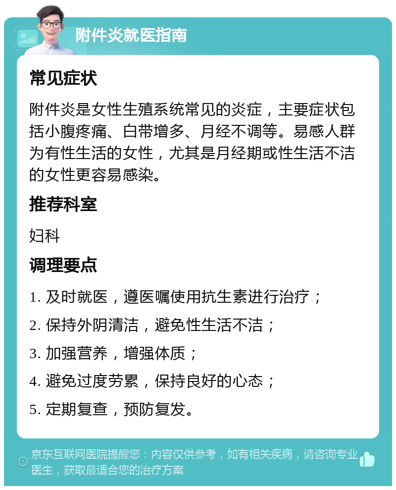 附件炎就医指南 常见症状 附件炎是女性生殖系统常见的炎症，主要症状包括小腹疼痛、白带增多、月经不调等。易感人群为有性生活的女性，尤其是月经期或性生活不洁的女性更容易感染。 推荐科室 妇科 调理要点 1. 及时就医，遵医嘱使用抗生素进行治疗； 2. 保持外阴清洁，避免性生活不洁； 3. 加强营养，增强体质； 4. 避免过度劳累，保持良好的心态； 5. 定期复查，预防复发。