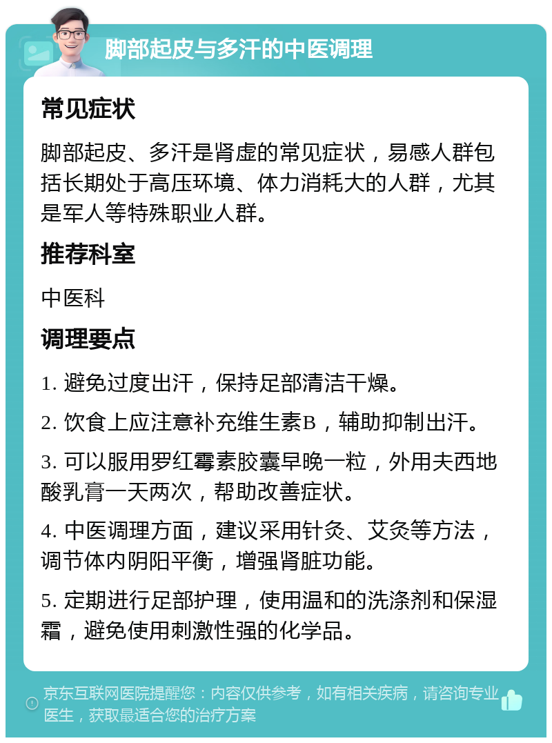 脚部起皮与多汗的中医调理 常见症状 脚部起皮、多汗是肾虚的常见症状，易感人群包括长期处于高压环境、体力消耗大的人群，尤其是军人等特殊职业人群。 推荐科室 中医科 调理要点 1. 避免过度出汗，保持足部清洁干燥。 2. 饮食上应注意补充维生素B，辅助抑制出汗。 3. 可以服用罗红霉素胶囊早晚一粒，外用夫西地酸乳膏一天两次，帮助改善症状。 4. 中医调理方面，建议采用针灸、艾灸等方法，调节体内阴阳平衡，增强肾脏功能。 5. 定期进行足部护理，使用温和的洗涤剂和保湿霜，避免使用刺激性强的化学品。