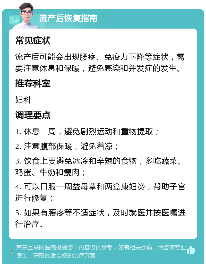 流产后恢复指南 常见症状 流产后可能会出现腰疼、免疫力下降等症状，需要注意休息和保暖，避免感染和并发症的发生。 推荐科室 妇科 调理要点 1. 休息一周，避免剧烈运动和重物提取； 2. 注意腹部保暖，避免着凉； 3. 饮食上要避免冰冷和辛辣的食物，多吃蔬菜、鸡蛋、牛奶和瘦肉； 4. 可以口服一周益母草和两盒康妇炎，帮助子宫进行修复； 5. 如果有腰疼等不适症状，及时就医并按医嘱进行治疗。