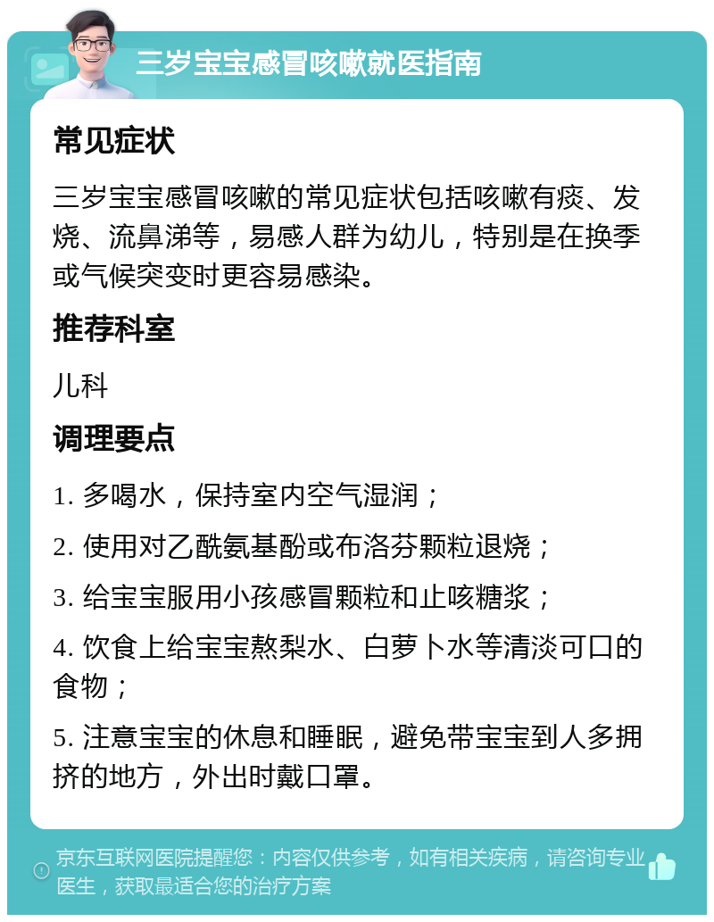 三岁宝宝感冒咳嗽就医指南 常见症状 三岁宝宝感冒咳嗽的常见症状包括咳嗽有痰、发烧、流鼻涕等，易感人群为幼儿，特别是在换季或气候突变时更容易感染。 推荐科室 儿科 调理要点 1. 多喝水，保持室内空气湿润； 2. 使用对乙酰氨基酚或布洛芬颗粒退烧； 3. 给宝宝服用小孩感冒颗粒和止咳糖浆； 4. 饮食上给宝宝熬梨水、白萝卜水等清淡可口的食物； 5. 注意宝宝的休息和睡眠，避免带宝宝到人多拥挤的地方，外出时戴口罩。