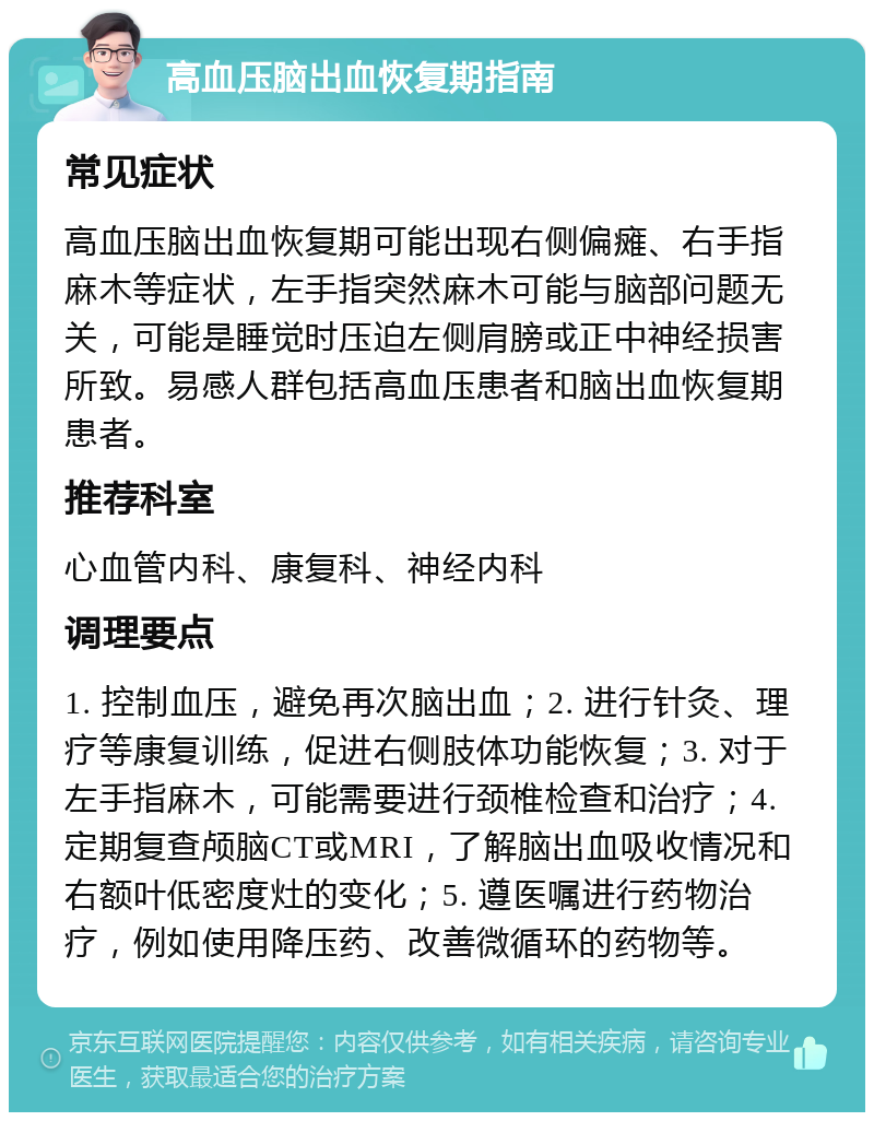 高血压脑出血恢复期指南 常见症状 高血压脑出血恢复期可能出现右侧偏瘫、右手指麻木等症状，左手指突然麻木可能与脑部问题无关，可能是睡觉时压迫左侧肩膀或正中神经损害所致。易感人群包括高血压患者和脑出血恢复期患者。 推荐科室 心血管内科、康复科、神经内科 调理要点 1. 控制血压，避免再次脑出血；2. 进行针灸、理疗等康复训练，促进右侧肢体功能恢复；3. 对于左手指麻木，可能需要进行颈椎检查和治疗；4. 定期复查颅脑CT或MRI，了解脑出血吸收情况和右额叶低密度灶的变化；5. 遵医嘱进行药物治疗，例如使用降压药、改善微循环的药物等。