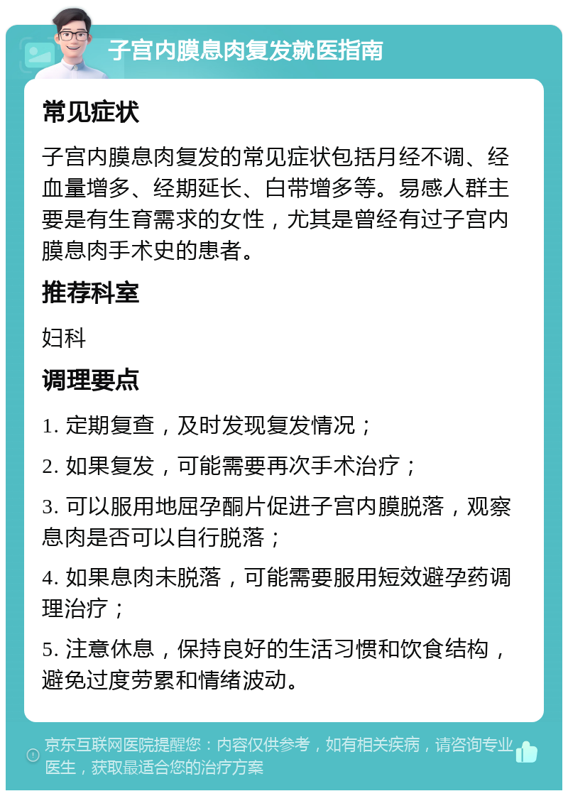 子宫内膜息肉复发就医指南 常见症状 子宫内膜息肉复发的常见症状包括月经不调、经血量增多、经期延长、白带增多等。易感人群主要是有生育需求的女性，尤其是曾经有过子宫内膜息肉手术史的患者。 推荐科室 妇科 调理要点 1. 定期复查，及时发现复发情况； 2. 如果复发，可能需要再次手术治疗； 3. 可以服用地屈孕酮片促进子宫内膜脱落，观察息肉是否可以自行脱落； 4. 如果息肉未脱落，可能需要服用短效避孕药调理治疗； 5. 注意休息，保持良好的生活习惯和饮食结构，避免过度劳累和情绪波动。