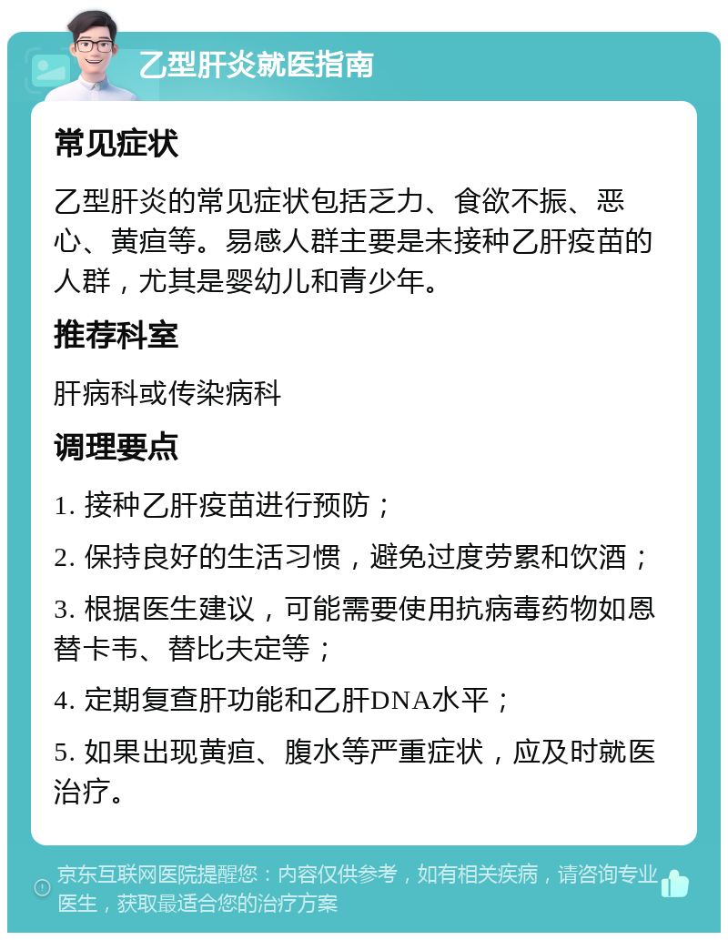 乙型肝炎就医指南 常见症状 乙型肝炎的常见症状包括乏力、食欲不振、恶心、黄疸等。易感人群主要是未接种乙肝疫苗的人群，尤其是婴幼儿和青少年。 推荐科室 肝病科或传染病科 调理要点 1. 接种乙肝疫苗进行预防； 2. 保持良好的生活习惯，避免过度劳累和饮酒； 3. 根据医生建议，可能需要使用抗病毒药物如恩替卡韦、替比夫定等； 4. 定期复查肝功能和乙肝DNA水平； 5. 如果出现黄疸、腹水等严重症状，应及时就医治疗。