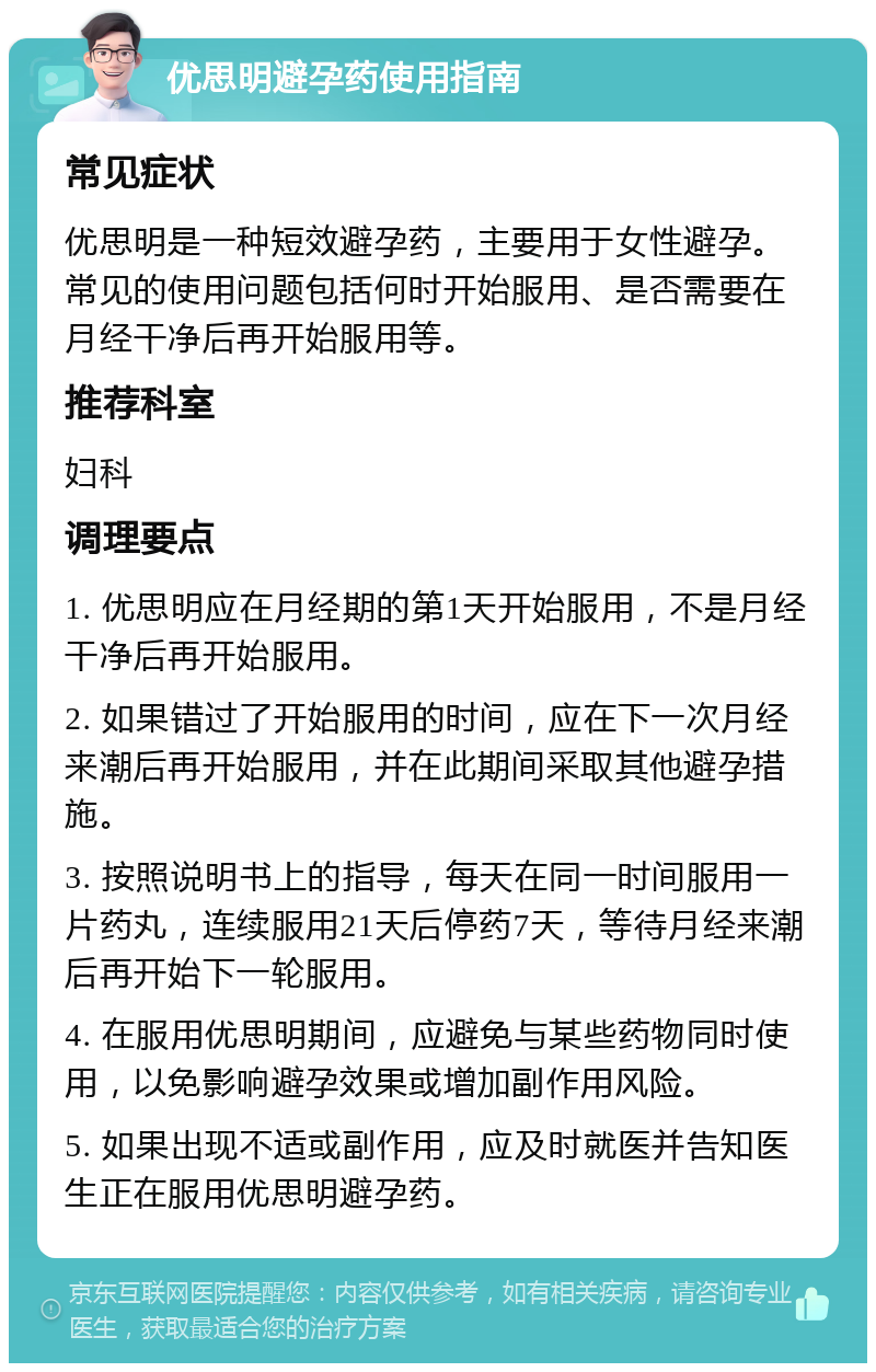 优思明避孕药使用指南 常见症状 优思明是一种短效避孕药，主要用于女性避孕。常见的使用问题包括何时开始服用、是否需要在月经干净后再开始服用等。 推荐科室 妇科 调理要点 1. 优思明应在月经期的第1天开始服用，不是月经干净后再开始服用。 2. 如果错过了开始服用的时间，应在下一次月经来潮后再开始服用，并在此期间采取其他避孕措施。 3. 按照说明书上的指导，每天在同一时间服用一片药丸，连续服用21天后停药7天，等待月经来潮后再开始下一轮服用。 4. 在服用优思明期间，应避免与某些药物同时使用，以免影响避孕效果或增加副作用风险。 5. 如果出现不适或副作用，应及时就医并告知医生正在服用优思明避孕药。