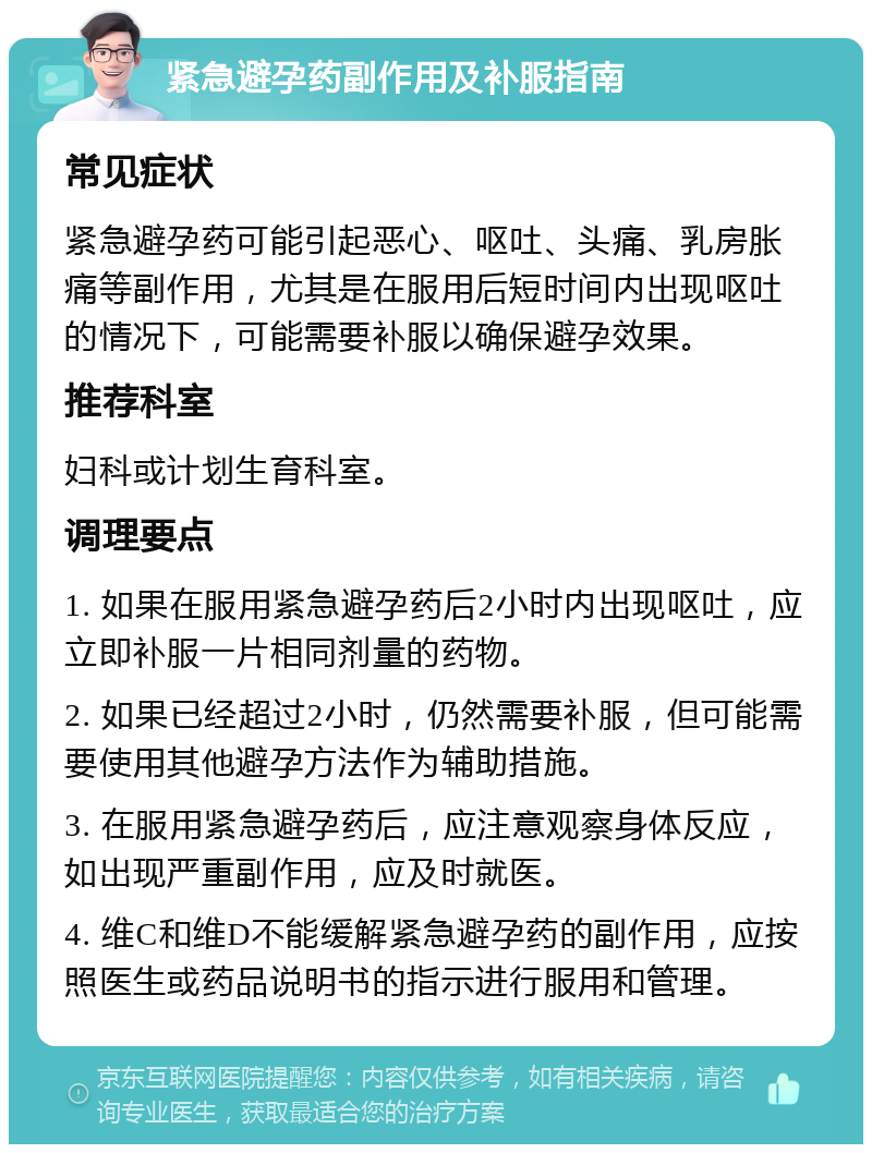 紧急避孕药副作用及补服指南 常见症状 紧急避孕药可能引起恶心、呕吐、头痛、乳房胀痛等副作用，尤其是在服用后短时间内出现呕吐的情况下，可能需要补服以确保避孕效果。 推荐科室 妇科或计划生育科室。 调理要点 1. 如果在服用紧急避孕药后2小时内出现呕吐，应立即补服一片相同剂量的药物。 2. 如果已经超过2小时，仍然需要补服，但可能需要使用其他避孕方法作为辅助措施。 3. 在服用紧急避孕药后，应注意观察身体反应，如出现严重副作用，应及时就医。 4. 维C和维D不能缓解紧急避孕药的副作用，应按照医生或药品说明书的指示进行服用和管理。