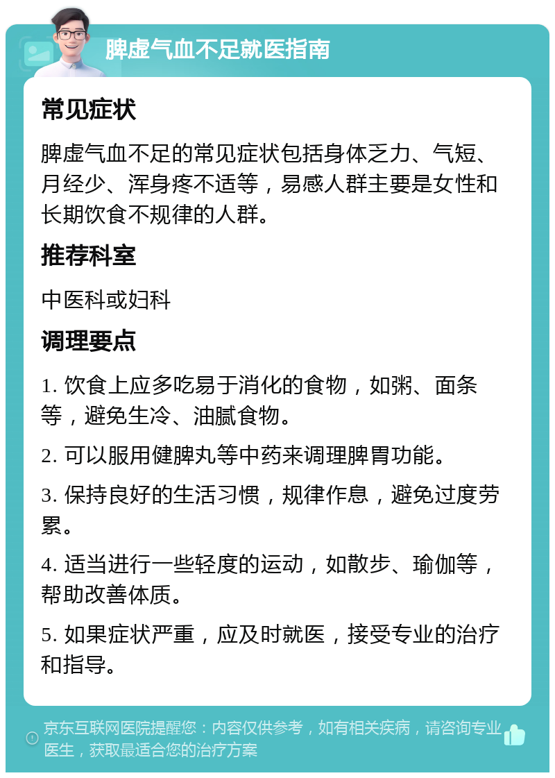 脾虚气血不足就医指南 常见症状 脾虚气血不足的常见症状包括身体乏力、气短、月经少、浑身疼不适等，易感人群主要是女性和长期饮食不规律的人群。 推荐科室 中医科或妇科 调理要点 1. 饮食上应多吃易于消化的食物，如粥、面条等，避免生冷、油腻食物。 2. 可以服用健脾丸等中药来调理脾胃功能。 3. 保持良好的生活习惯，规律作息，避免过度劳累。 4. 适当进行一些轻度的运动，如散步、瑜伽等，帮助改善体质。 5. 如果症状严重，应及时就医，接受专业的治疗和指导。