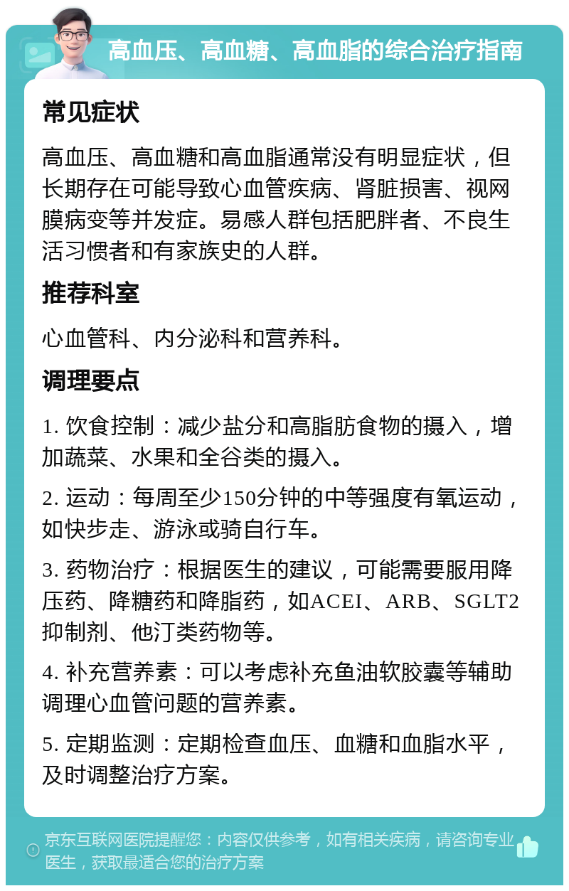 高血压、高血糖、高血脂的综合治疗指南 常见症状 高血压、高血糖和高血脂通常没有明显症状，但长期存在可能导致心血管疾病、肾脏损害、视网膜病变等并发症。易感人群包括肥胖者、不良生活习惯者和有家族史的人群。 推荐科室 心血管科、内分泌科和营养科。 调理要点 1. 饮食控制：减少盐分和高脂肪食物的摄入，增加蔬菜、水果和全谷类的摄入。 2. 运动：每周至少150分钟的中等强度有氧运动，如快步走、游泳或骑自行车。 3. 药物治疗：根据医生的建议，可能需要服用降压药、降糖药和降脂药，如ACEI、ARB、SGLT2抑制剂、他汀类药物等。 4. 补充营养素：可以考虑补充鱼油软胶囊等辅助调理心血管问题的营养素。 5. 定期监测：定期检查血压、血糖和血脂水平，及时调整治疗方案。