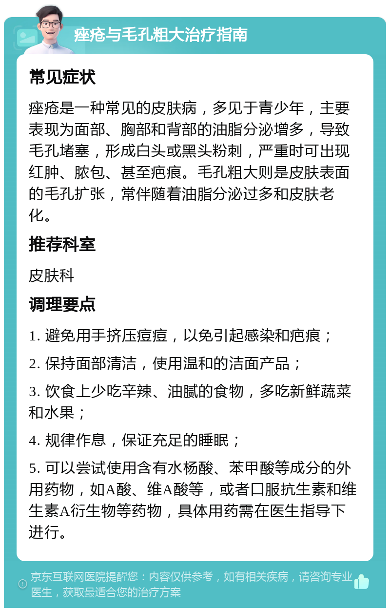 痤疮与毛孔粗大治疗指南 常见症状 痤疮是一种常见的皮肤病，多见于青少年，主要表现为面部、胸部和背部的油脂分泌增多，导致毛孔堵塞，形成白头或黑头粉刺，严重时可出现红肿、脓包、甚至疤痕。毛孔粗大则是皮肤表面的毛孔扩张，常伴随着油脂分泌过多和皮肤老化。 推荐科室 皮肤科 调理要点 1. 避免用手挤压痘痘，以免引起感染和疤痕； 2. 保持面部清洁，使用温和的洁面产品； 3. 饮食上少吃辛辣、油腻的食物，多吃新鲜蔬菜和水果； 4. 规律作息，保证充足的睡眠； 5. 可以尝试使用含有水杨酸、苯甲酸等成分的外用药物，如A酸、维A酸等，或者口服抗生素和维生素A衍生物等药物，具体用药需在医生指导下进行。