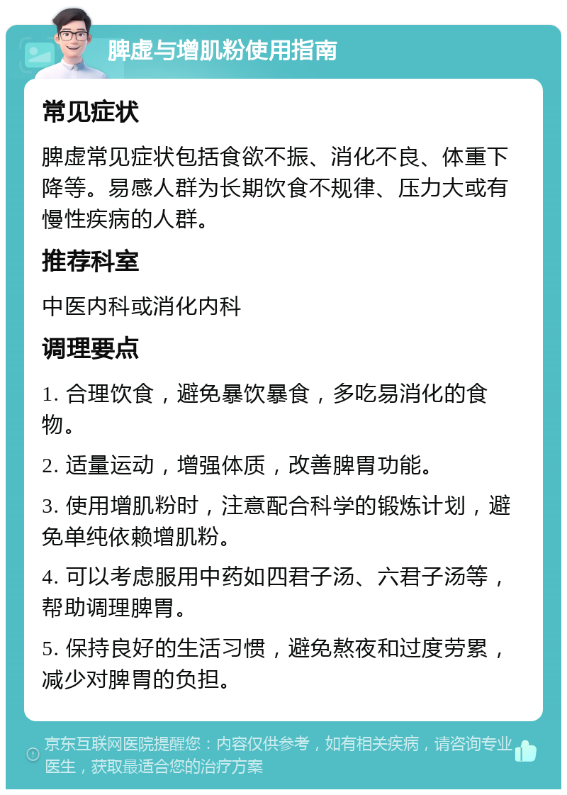 脾虚与增肌粉使用指南 常见症状 脾虚常见症状包括食欲不振、消化不良、体重下降等。易感人群为长期饮食不规律、压力大或有慢性疾病的人群。 推荐科室 中医内科或消化内科 调理要点 1. 合理饮食，避免暴饮暴食，多吃易消化的食物。 2. 适量运动，增强体质，改善脾胃功能。 3. 使用增肌粉时，注意配合科学的锻炼计划，避免单纯依赖增肌粉。 4. 可以考虑服用中药如四君子汤、六君子汤等，帮助调理脾胃。 5. 保持良好的生活习惯，避免熬夜和过度劳累，减少对脾胃的负担。