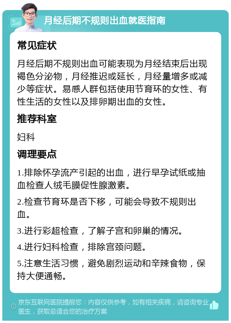 月经后期不规则出血就医指南 常见症状 月经后期不规则出血可能表现为月经结束后出现褐色分泌物，月经推迟或延长，月经量增多或减少等症状。易感人群包括使用节育环的女性、有性生活的女性以及排卵期出血的女性。 推荐科室 妇科 调理要点 1.排除怀孕流产引起的出血，进行早孕试纸或抽血检查人绒毛膜促性腺激素。 2.检查节育环是否下移，可能会导致不规则出血。 3.进行彩超检查，了解子宫和卵巢的情况。 4.进行妇科检查，排除宫颈问题。 5.注意生活习惯，避免剧烈运动和辛辣食物，保持大便通畅。